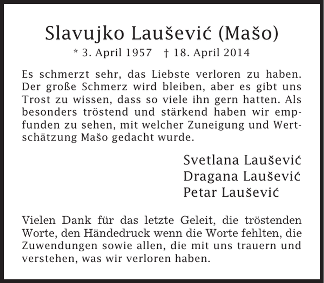 <p>Slavujko Lausevic (Maso)<br />ˇ ´<br />ˇ<br />* 3. April 1957</p>
<p>† 18. April 2014</p>
<p>Es schmerzt sehr, das Liebste verloren zu haben.<br />Der große Schmerz wird bleiben, aber es gibt uns<br />Trost zu wissen, dass so viele ihn gern hatten. Als<br />besonders tröstend und stärkend haben wir empfunden zu sehen, mit welcher Zuneigung und Wertschätzung Maso gedacht wurde.<br />ˇ</p>
<p>Svetlana Lausevic<br />ˇ ´<br />Dragana Lausevic<br />ˇ ´<br />Petar Lausevic<br />ˇ ´<br />Vielen Dank für das letzte Geleit, die tröstenden<br />Worte, den Händedruck wenn die Worte fehlten, die<br />Zuwendungen sowie allen, die mit uns trauern und<br />verstehen, was wir verloren haben.</p>