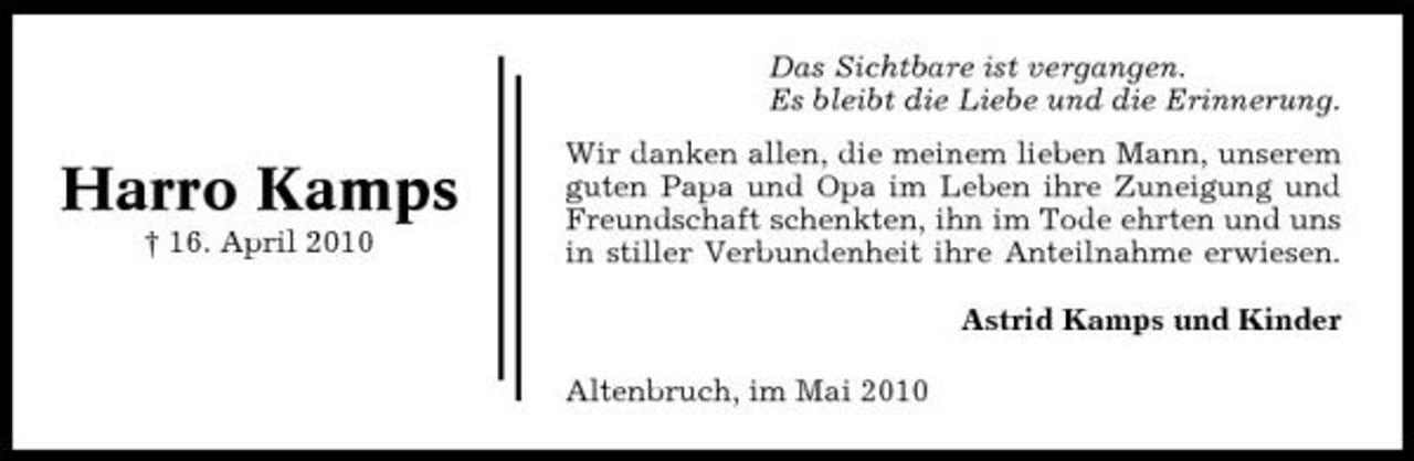 <p>Das Sichtbare ist vergangen. Es bleibt die Liebe und die Erinnerung.</p><p>Harro Kamps<br />† 16. April 2010</p><p>Wir danken allen, die meinem lieben Mann, unserem guten Papa und Opa im Leben ihre Zuneigung und Freundschaft schenkten, ihn im Tode ehrten und uns in stiller Verbundenheit ihre Anteilnahme erwiesen. Astrid Kamps und Kinder Altenbruch, im Mai 2010</p>