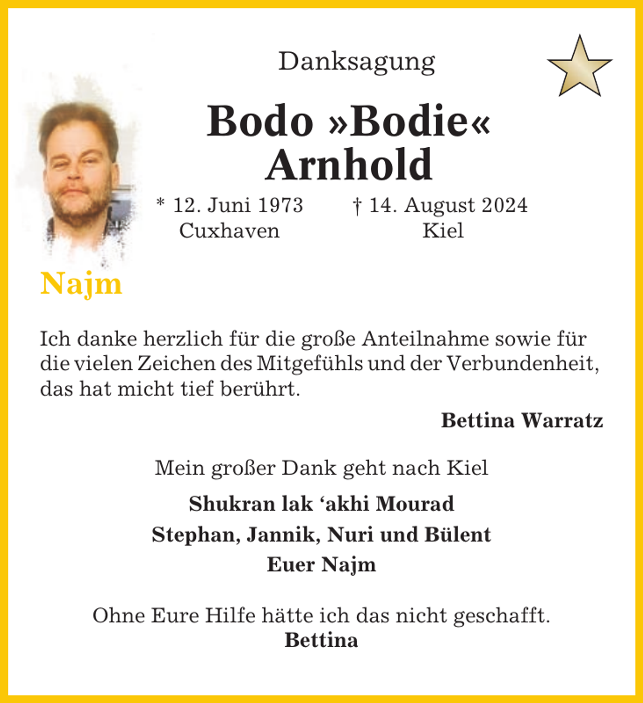 <p>Danksagung</p><p>Bodo »Bodie«<br />Arnhold<br />* 12. Juni 1973<br />Cuxhaven</p><p>† 14. August 2024<br />Kiel</p><p>Najm<br />Ich danke herzlich für die große Anteilnahme sowie für<br />die vielen Zeichen des Mitgefühls und der Verbundenheit,<br />das hat micht tief berührt.<br />Bettina Warratz<br />Mein großer Dank geht nach Kiel<br />Shukran lak ‘akhi Mourad<br />Stephan, Jannik, Nuri und Bülent<br />Euer Najm<br />Ohne Eure Hilfe hätte ich das nicht geschafft.<br />Bettina</p>