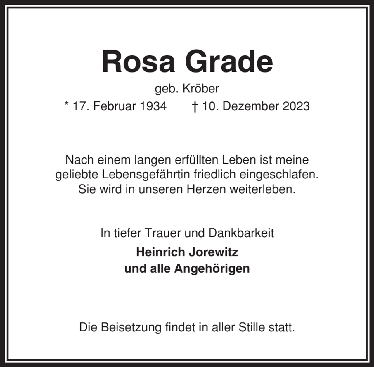 <p>Rosa Grade<br />geb. Kröber<br />* 17. Februar 1934<br />† 10. Dezember 2023</p><p>Nach einem langen erfüllten Leben ist meine<br />geliebte Lebensgefährtin friedlich eingeschlafen.<br />Sie wird in unseren Herzen weiterleben.</p><p>In tiefer Trauer und Dankbarkeit<br />Heinrich Jorewitz<br />und alle Angehörigen</p><p>Die Beisetzung findet in aller Stille statt.</p>
