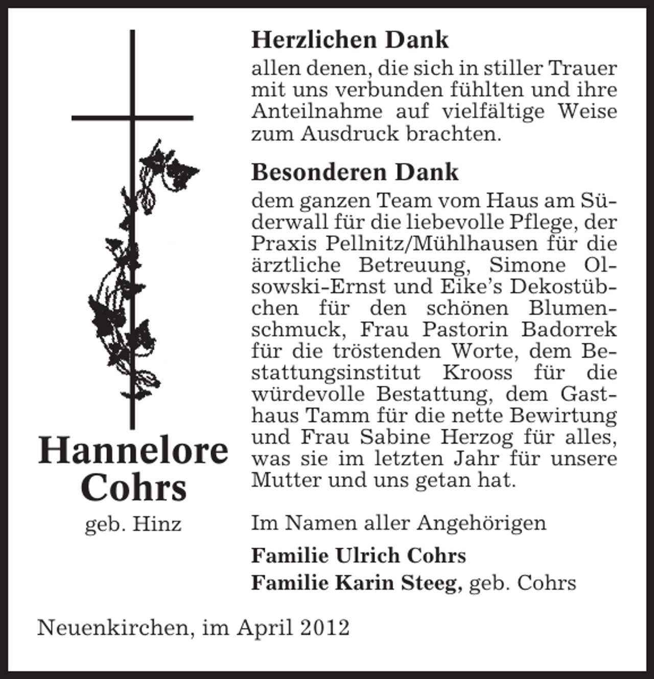 <p>Herzlichen Dank<br />allen denen, die sich in stiller Trauer<br />mit uns verbunden fühlten und ihre<br />Anteilnahme auf vielfältige Weise<br />zum Ausdruck brachten.</p><p>Besonderen Dank</p><p>Hannelore<br />Cohrs<br />geb. Hinz</p><p>dem ganzen Team vom Haus am Süderwall für die liebevolle Pflege, der<br />Praxis Pellnitz/Mühlhausen für die<br />ärztliche Betreuung, Simone Olsowski-Ernst und Eike’s Dekostübchen für den schönen Blumenschmuck, Frau Pastorin Badorrek<br />für die tröstenden Worte, dem Bestattungsinstitut Krooss für die<br />würdevolle Bestattung, dem Gasthaus Tamm für die nette Bewirtung<br />und Frau Sabine Herzog für alles,<br />was sie im letzten Jahr für unsere<br />Mutter und uns getan hat.<br />Im Namen aller Angehörigen<br />Familie Ulrich Cohrs<br />Familie Karin Steeg, geb. Cohrs</p><p>Neuenkirchen, im April 2012</p>