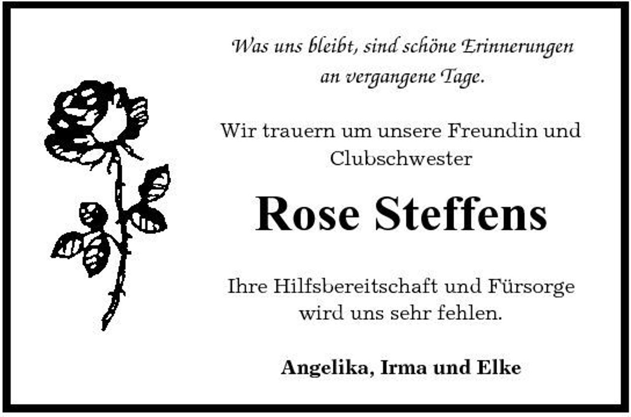 <p>Was uns bleibt, sind schöne Erinnerungen an vergangene Tage.<br />Wir trauern um unsere Freundin und Clubschwester</p><p>Rose Steffens<br />Ihre Hilfsbereitschaft und Fürsorge wird uns sehr fehlen. Angelika, Irma und Elke</p>