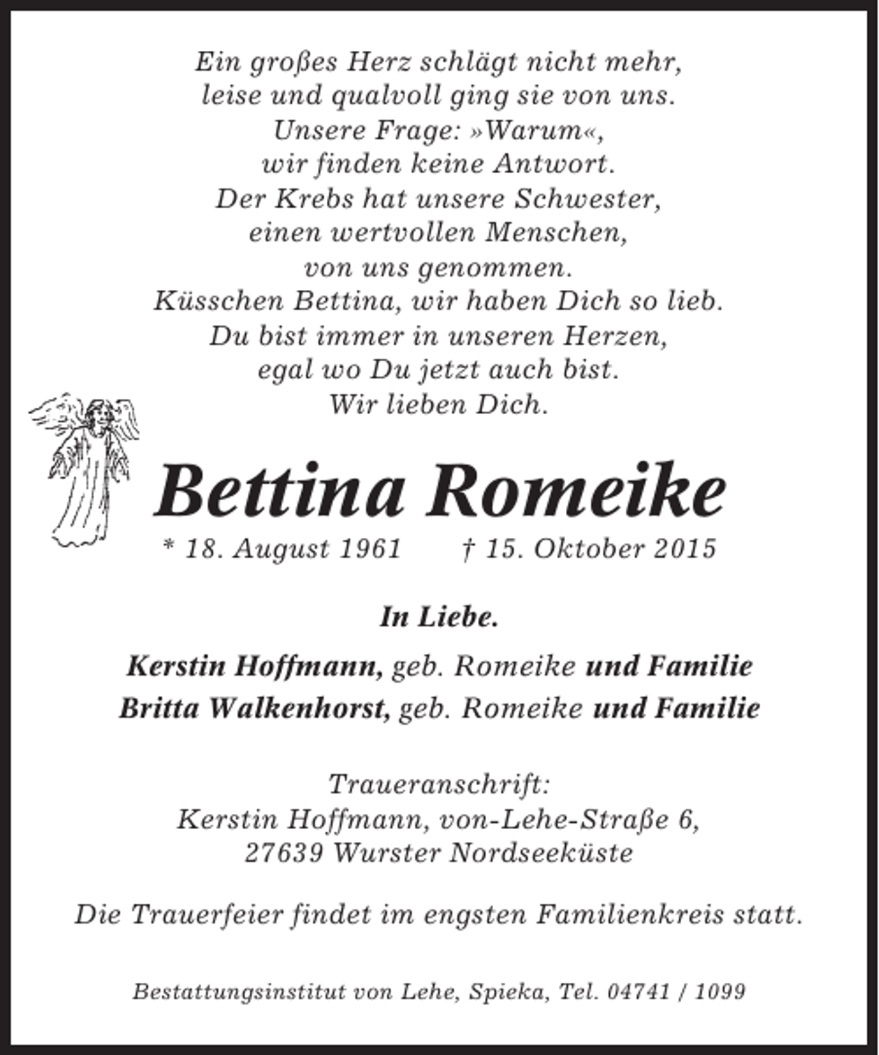 <p>Ein großes Herz schlägt nicht mehr,<br />leise und qualvoll ging sie von uns.<br />Unsere Frage: »Warum«,<br />wir finden keine Antwort.<br />Der Krebs hat unsere Schwester,<br />einen wertvollen Menschen,<br />von uns genommen.<br />Küsschen Bettina, wir haben Dich so lieb.<br />Du bist immer in unseren Herzen,<br />egal wo Du jetzt auch bist.<br />Wir lieben Dich.</p><p>Bettina Romeike<br />* 18. August 1961</p><p>† 15. Oktober 2015</p><p>In Liebe.<br />Kerstin Hoffmann, geb. Romeike und Familie<br />Britta Walkenhorst, geb. Romeike und Familie<br />Traueranschrift:<br />Kerstin Hoffmann, von-Lehe-Straße 6,<br />27639 Wurster Nordseeküste<br />Die Trauerfeier findet im engsten Familienkreis statt.<br />Bestattungsinstitut von Lehe, Spieka, Tel. 04741 / 1099</p>
