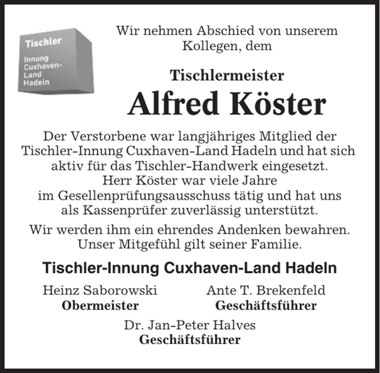 <p>Wir nehmen Abschied von unserem<br />Kollegen, dem</p><p>Tischlermeister</p><p>Alfred Köster<br />Der Verstorbene war langjähriges Mitglied der<br />Tischler-Innung Cuxhaven-Land Hadeln und hat sich<br />aktiv für das Tischler-Handwerk eingesetzt.<br />Herr Köster war viele Jahre<br />im Gesellenprüfungsausschuss tätig und hat uns<br />als Kassenprüfer zuverlässig unterstützt.<br />Wir werden ihm ein ehrendes Andenken bewahren.<br />Unser Mitgefühl gilt seiner Familie.</p><p>Tischler-Innung Cuxhaven-Land Hadeln<br />Heinz Saborowski<br />Ante T. Brekenfeld<br />Obermeister<br />Geschäftsführer<br />Dr. Jan-Peter Halves<br />Geschäftsführer</p>