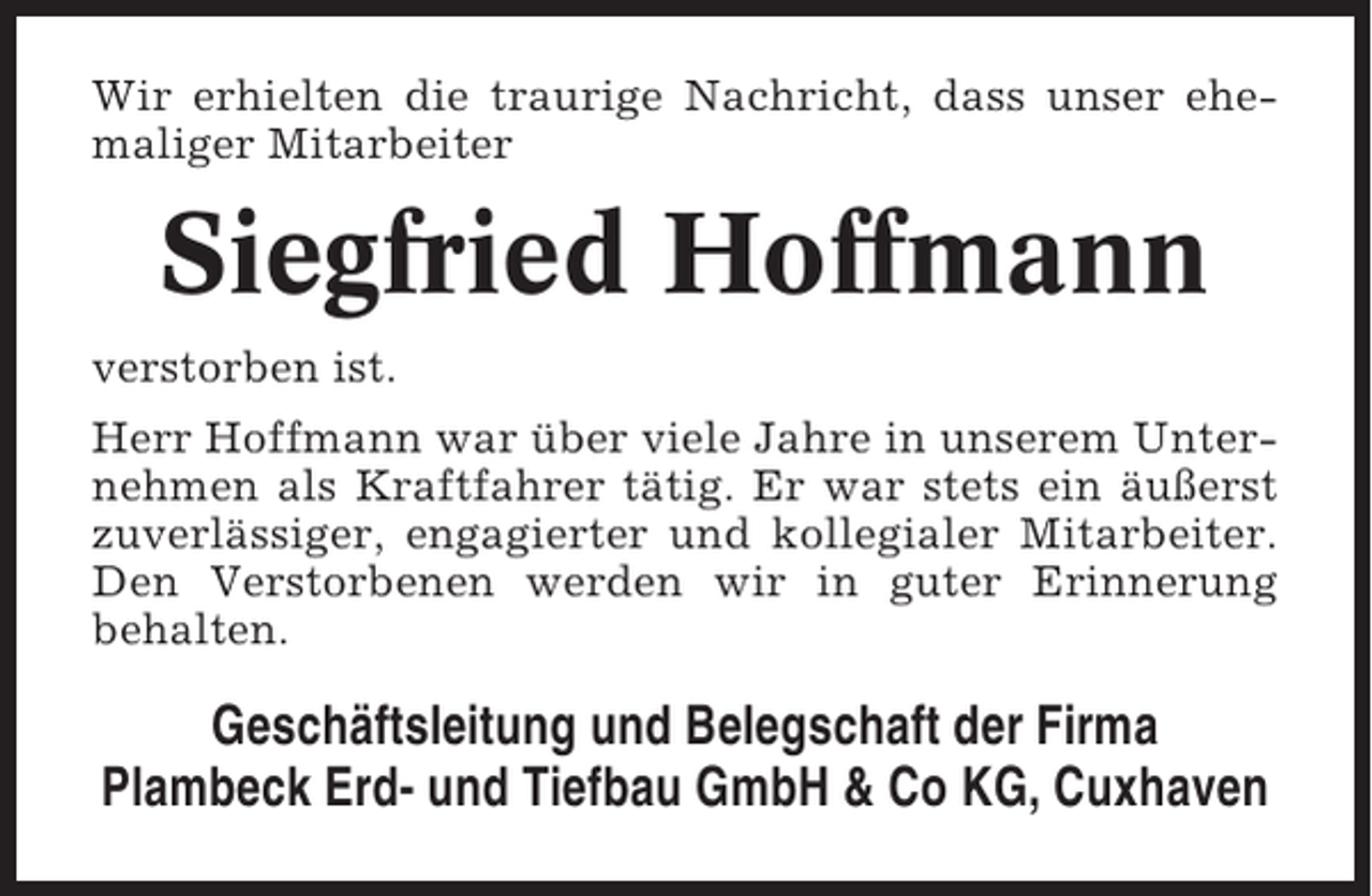 <p>Wir erhielten die traurige Nachricht, dass unser ehemaliger Mitarbeiter</p><p>Siegfried Hoffmann<br />verstorben ist.<br />Herr Hoffmann war über viele Jahre in unserem Unternehmen als Kraftfahrer tätig. Er war stets ein äußerst<br />zuverlässiger, engagierter und kollegialer Mitarbeiter.<br />Den Verstorbenen werden wir in guter Erinnerung<br />behalten.</p><p>Geschäftsleitung und Belegschaft der Firma<br />Plambeck Erd- und Tiefbau GmbH &amp; Co KG, Cuxhaven</p>
