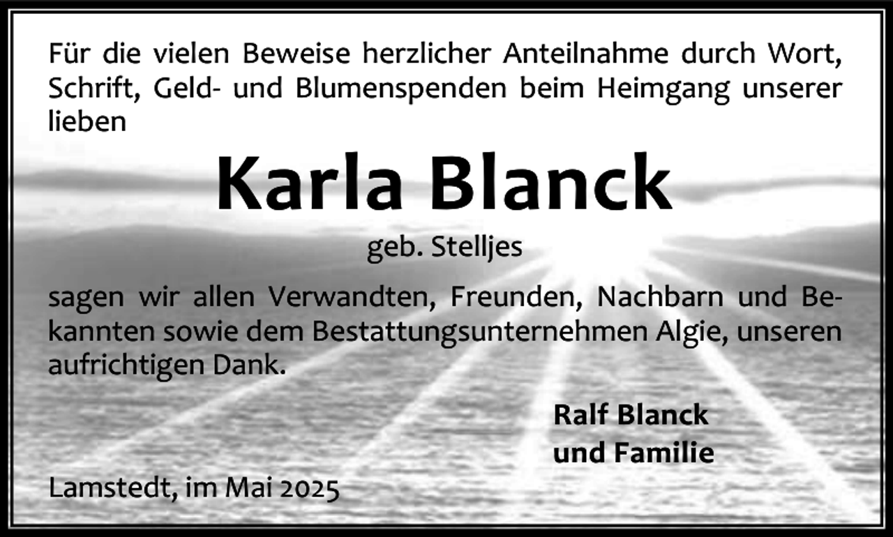 <p>Für die vielen Beweise herzlicher Anteilnahme durch Wort,<br />Schrift, Geld- und Blumenspenden beim Heimgang unserer<br />lieben</p><p>Karla Blanck<br />geb. Stelljes</p><p>sagen wir allen Verwandten, Freunden, Nachbarn und Bekannten sowie dem Bestattungsunternehmen Algie, unseren<br />aufrichtigen Dank.</p><p>Lamstedt, im Mai 2025</p><p>Ralf Blanck<br />und Familie</p>