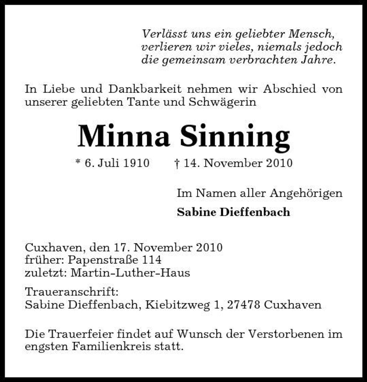 <p>Verlässt uns ein geliebter Mensch, verlieren wir vieles, niemals jedoch die gemeinsam verbrachten Jahre. In Liebe und Dankbarkeit nehmen wir Abschied von unserer geliebten Tante und Schwägerin</p><p>Minna Sinning<br />* 6. Juli 1910 † 14. November 2010 Im Namen aller Angehörigen Sabine Dieffenbach Cuxhaven, den 17. November 2010 früher: Papenstraße 114 zuletzt: Martin-Luther-Haus Traueranschrift: Sabine Dieffenbach, Kiebitzweg 1, 27478 Cuxhaven Die Trauerfeier findet auf Wunsch der Verstorbenen im engsten Familienkreis statt.</p>