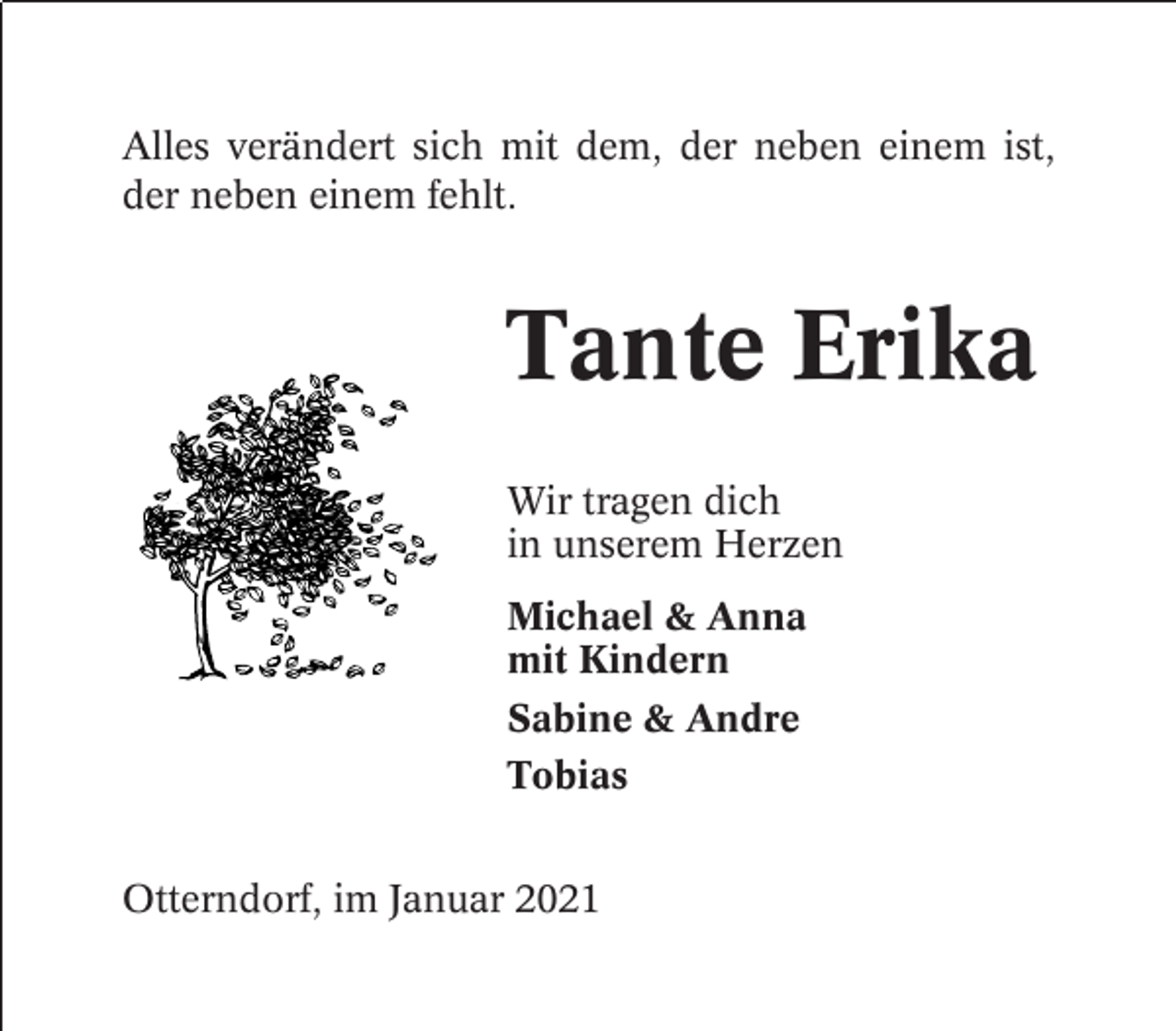 <p>Alles verändert sich mit dem, der neben einem ist,<br />der neben einem fehlt.</p><p>Tante Erika<br />Wir tragen dich<br />in unserem Herzen<br />Michael &amp; Anna<br />mit Kindern<br />Sabine &amp; Andre<br />Tobias<br />Otterndorf, im Januar 2021</p>