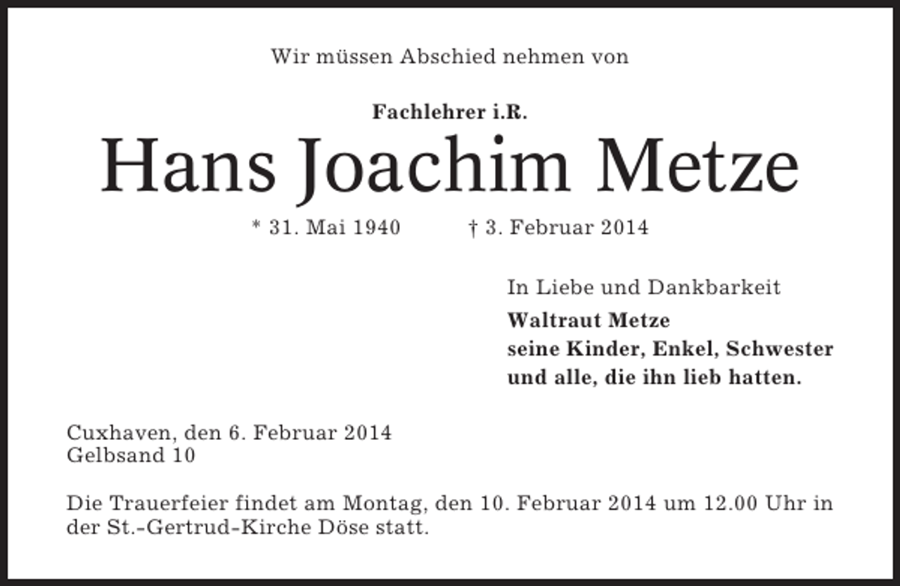 <p>Wir müssen Abschied nehmen von<br />Fachlehrer i.R.</p><p>Hans Joachim Metze<br />* 31. Mai 1940</p><p>† 3. Februar 2014<br />In Liebe und Dankbarkeit<br />Waltraut Metze<br />seine Kinder, Enkel, Schwester<br />und alle, die ihn lieb hatten.</p><p>Cuxhaven, den 6. Februar 2014<br />Gelbsand 10<br />Die Trauerfeier findet am Montag, den 10. Februar 2014 um 12.00 Uhr in<br />der St.-Gertrud-Kirche Döse statt.</p>