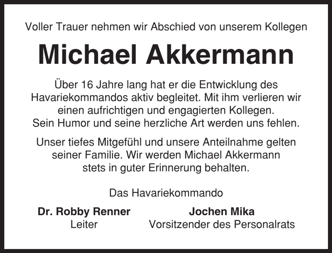 <p>Voller Trauer nehmen wir Abschied von unserem Kollegen</p><p>Michael Akkermann<br />Über 16 Jahre lang hat er die Entwicklung des<br />Havariekommandos aktiv begleitet. Mit ihm verlieren wir<br />einen aufrichtigen und engagierten Kollegen.<br />Sein Humor und seine herzliche Art werden uns fehlen.<br />Unser tiefes Mitgefühl und unsere Anteilnahme gelten<br />seiner Familie. Wir werden Michael Akkermann<br />stets in guter Erinnerung behalten.<br />Das Havariekommando<br />Dr. Robby Renner<br />Leiter</p><p>Jochen Mika<br />Vorsitzender des Personalrats</p>