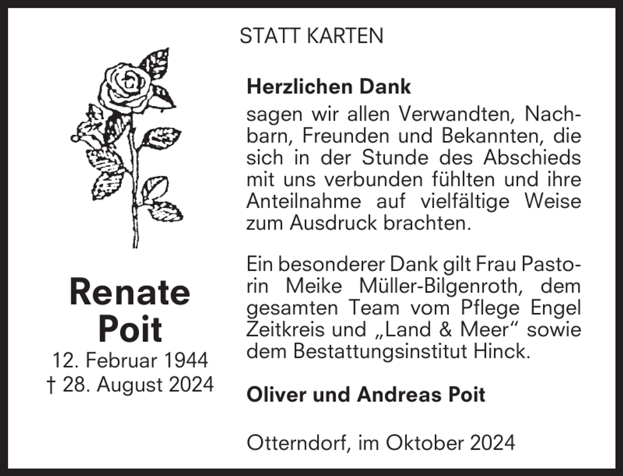 <p>STATT KARTEN<br />Herzlichen Dank<br />sagen wir allen Verwandten, Nachbarn, Freunden und Bekannten, die<br />sich in der Stunde des Abschieds<br />mit uns verbunden fühlten und ihre<br />Anteilnahme auf vielfältige Weise<br />zum Ausdruck brachten.</p><p>Renate<br />Poit<br />12. Februar 1944<br />† 28. August 2024</p><p>Ein besonderer Dank gilt Frau Pastorin Meike Müller-Bilgenroth, dem<br />gesamten Team vom Pflege Engel<br />Zeitkreis und „Land &amp; Meer“ sowie<br />dem Bestattungsinstitut Hinck.<br />Oliver und Andreas Poit<br />Otterndorf, im Oktober 2024</p>