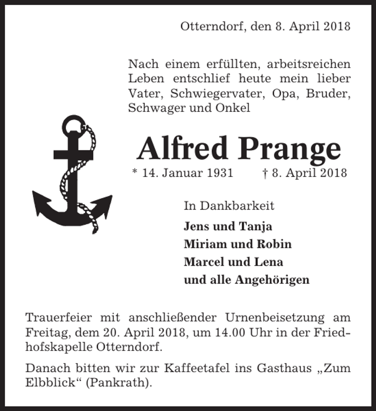 <p>Otterndorf, den 8. April 2018<br />Nach einem erfüllten, arbeitsreichen<br />Leben entschlief heute mein lieber<br />Vater, Schwiegervater, Opa, Bruder,<br />Schwager und Onkel</p><p>Alfred Prange<br />* 14. Januar 1931</p><p>† 8. April 2018</p><p>In Dankbarkeit<br />Jens und Tanja<br />Miriam und Robin<br />Marcel und Lena<br />und alle Angehörigen<br />Trauerfeier mit anschließender Urnenbeisetzung am<br />Freitag, dem 20. April 2018, um 14.00 Uhr in der Friedhofskapelle Otterndorf.<br />Danach bitten wir zur Kaffeetafel ins Gasthaus „Zum<br />Elbblick“ (Pankrath).</p>