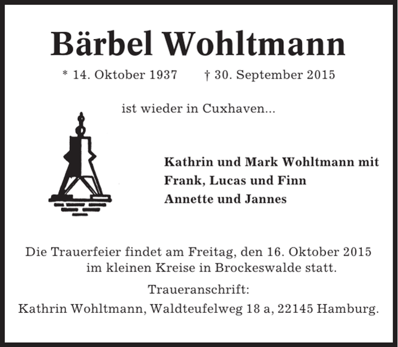 <p>Bärbel Wohltmann<br />* 14. Oktober 1937</p><p>† 30. September 2015</p><p>ist wieder in Cuxhaven...</p><p>Kathrin und Mark Wohltmann mit<br />Frank, Lucas und Finn<br />Annette und Jannes</p><p>Die Trauerfeier findet am Freitag, den 16. Oktober 2015<br />im kleinen Kreise in Brockeswalde statt.<br />Traueranschrift:<br />Kathrin Wohltmann, Waldteufelweg 18 a, 22145 Hamburg.</p>