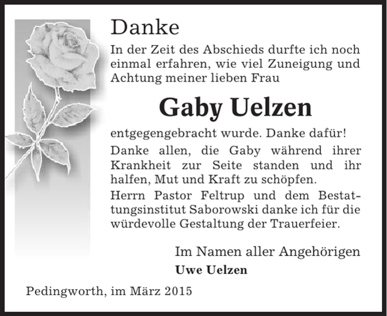 <p>Danke<br />In der Zeit des Abschieds durfte ich noch<br />einmal erfahren, wie viel Zuneigung und<br />Achtung meiner lieben Frau</p><p>Gaby Uelzen<br />entgegengebracht wurde. Danke dafür!<br />Danke allen, die Gaby während ihrer<br />Krankheit zur Seite standen und ihr<br />halfen, Mut und Kraft zu schöpfen.<br />Herrn Pastor Feltrup und dem Bestattungsinstitut Saborowski danke ich für die<br />würdevolle Gestaltung der Trauerfeier.</p><p>Im Namen aller Angehörigen<br />Uwe Uelzen<br />Pedingworth, im März 2015</p>