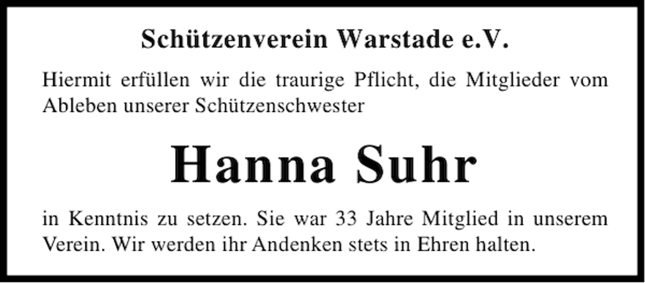 <p>Schützenverein Warstade e.V.<br />Hiermit erfüllen wir die traurige Pflicht, die Mitglieder vom<br />Ableben unserer Schützenschwester</p><p>Hanna Suhr<br />in Kenntnis zu setzen. Sie war 33 Jahre Mitglied in unserem<br />Verein. Wir werden ihr Andenken stets in Ehren halten.</p>