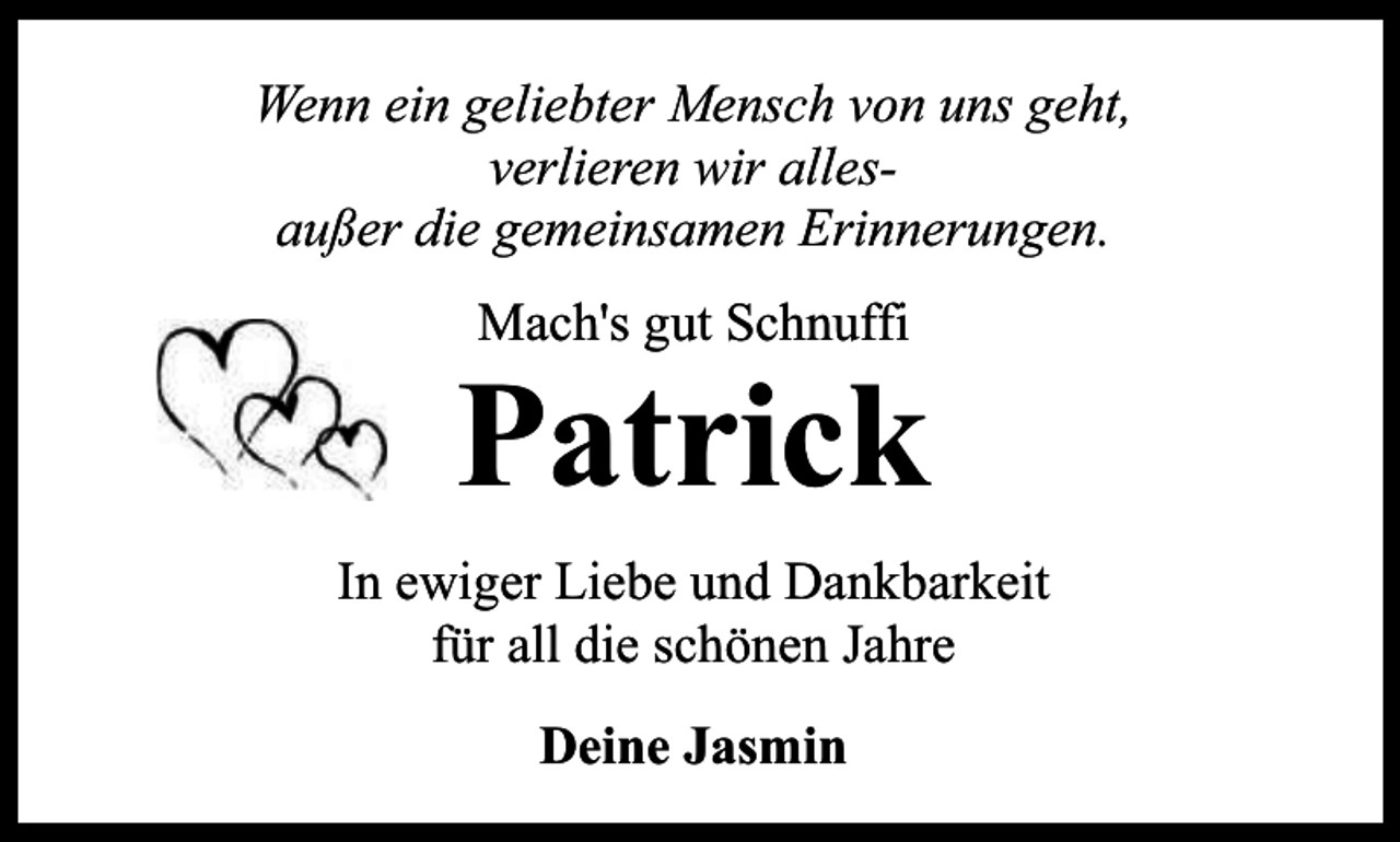 <p>Wenn ein geliebter Mensch von uns geht,<br />verlieren wir allesaußer die gemeinsamen Erinnerungen.<br />Mach's gut Schnuffi</p><p>Patrick<br />In ewiger Liebe und Dankbarkeit<br />für all die schönen Jahre<br />Deine Jasmin</p>