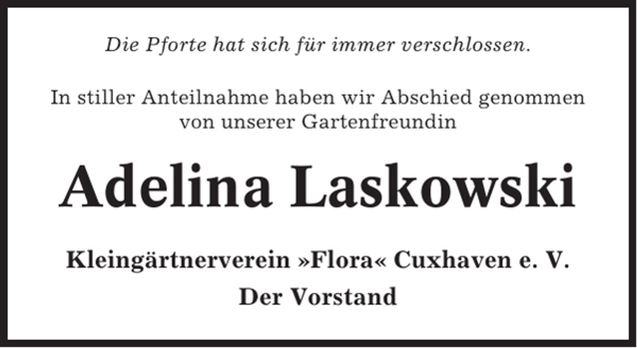 <p>Die Pforte hat sich für immer verschlossen.<br />In stiller Anteilnahme haben wir Abschied genommen<br />von unserer Gartenfreundin</p><p>Adelina Laskowski<br />Kleingärtnerverein »Flora« Cuxhaven e. V.<br />Der Vorstand</p>