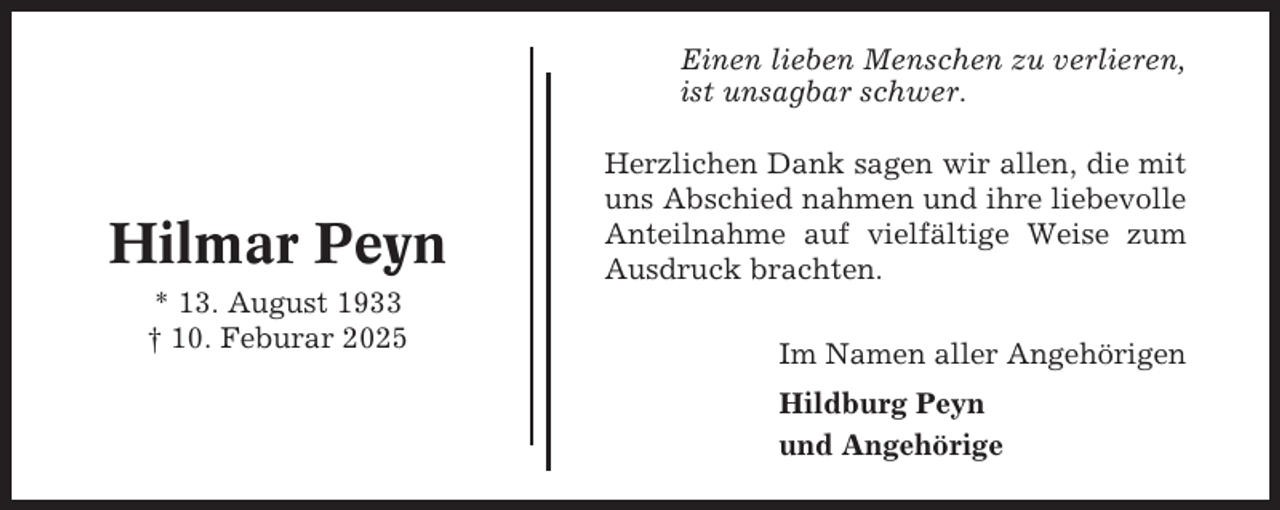 <p>Einen lieben Menschen zu verlieren,<br />ist unsagbar schwer.</p><p>Hilmar Peyn<br />* 13. August 1933<br />† 10. Feburar 2025</p><p>Herzlichen Dank sagen wir allen, die mit<br />uns Abschied nahmen und ihre liebevolle<br />Anteilnahme auf vielfältige Weise zum<br />Ausdruck brachten.<br />Im Namen aller Angehörigen<br />Hildburg Peyn<br />und Angehörige</p>