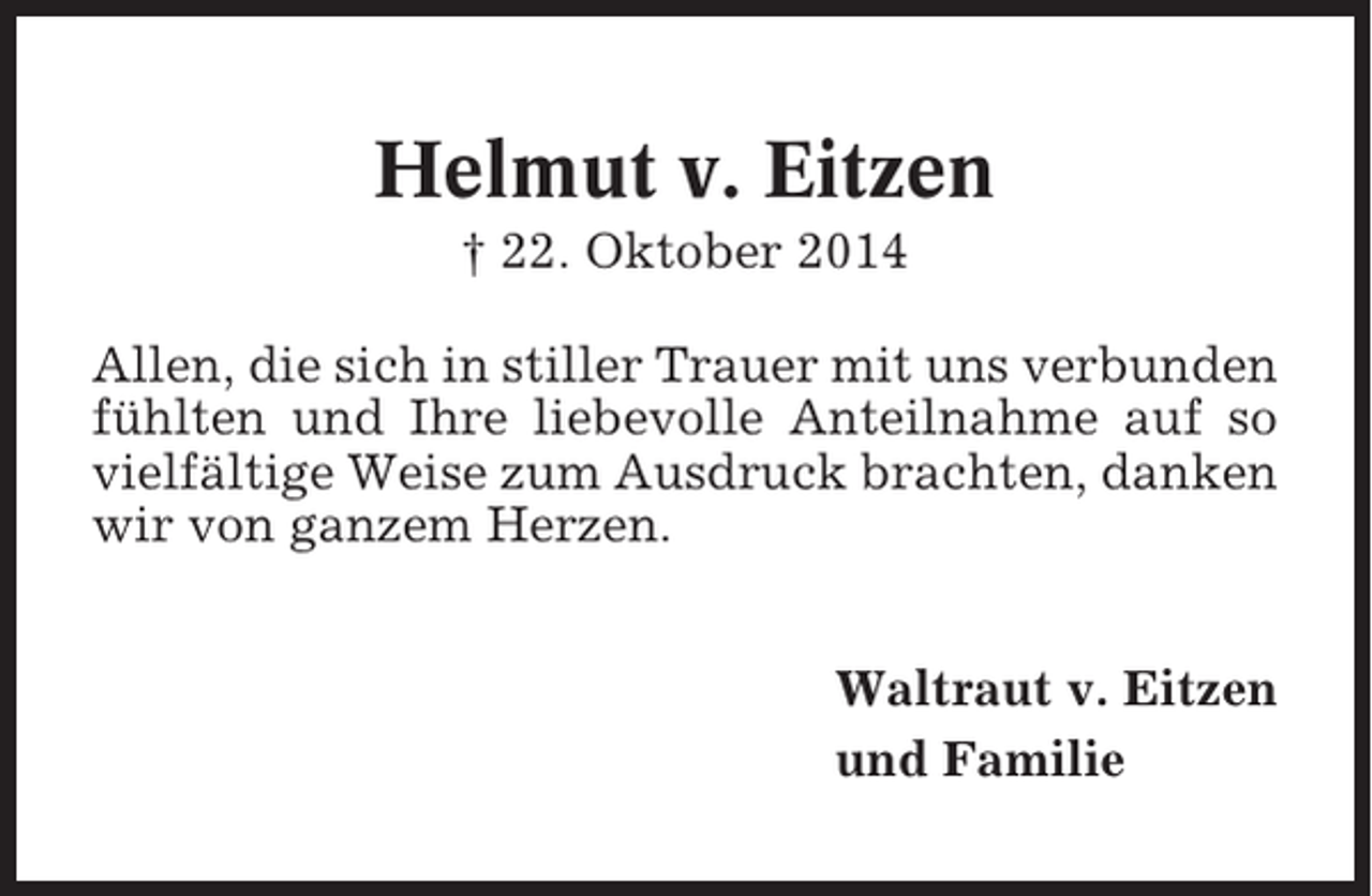 <p>Helmut v. Eitzen<br />† 22. Oktober 2014<br />Allen, die sich in stiller Trauer mit uns verbunden<br />fühlten und Ihre liebevolle Anteilnahme auf so<br />vielfältige Weise zum Ausdruck brachten, danken<br />wir von ganzem Herzen.<br />Waltraut v. Eitzen<br />und Familie</p>