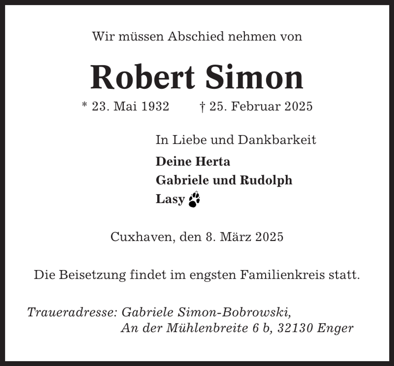 <p>Wir müssen Abschied nehmen von</p><p>Robert Simon<br />* 23. Mai 1932</p><p>† 25. Februar 2025</p><p>In Liebe und Dankbarkeit<br />Deine Herta<br />Gabriele und Rudolph<br />Lasy<br />Cuxhaven, den 8. März 2025<br />Die Beisetzung findet im engsten Familienkreis statt.<br />Traueradresse: Gabriele Simon-Bobrowski,<br />An der Mühlenbreite 6 b, 32130 Enger</p>