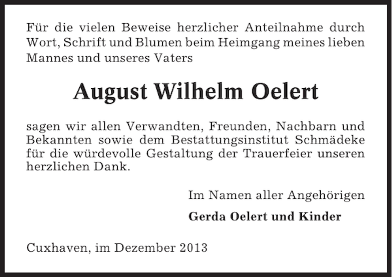 <p>Für die vielen Beweise herzlicher Anteilnahme durch<br />Wort, Schrift und Blumen beim Heimgang meines lieben<br />Mannes und unseres Vaters</p><p>August Wilhelm Oelert<br />sagen wir allen Verwandten, Freunden, Nachbarn und<br />Bekannten sowie dem Bestattungsinstitut Schmädeke<br />für die würdevolle Gestaltung der Trauerfeier unseren<br />herzlichen Dank.<br />Im Namen aller Angehörigen<br />Gerda Oelert und Kinder<br />Cuxhaven, im Dezember 2013</p>