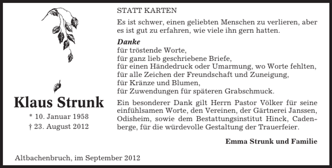 <p>STATT KARTEN<br />Es ist schwer, einen geliebten Menschen zu verlieren, aber<br />es ist gut zu erfahren, wie viele ihn gern hatten.<br />Danke<br />für tröstende Worte,<br />für ganz lieb geschriebene Briefe,<br />für einen Händedruck oder Umarmung, wo Worte fehlten,<br />für alle Zeichen der Freundschaft und Zuneigung,<br />für Kränze und Blumen,<br />für Zuwendungen für späteren Grabschmuck.</p><p>Klaus Strunk<br />* 10. Januar 1958<br />† 23. August 2012</p><p>Ein besonderer Dank gilt Herrn Pastor Völker für seine<br />einfühlsamen Worte, den Vereinen, der Gärtnerei Janssen,<br />Odisheim, sowie dem Bestattungsinstitut Hinck, Cadenberge, für die würdevolle Gestaltung der Trauerfeier.<br />Emma Strunk und Familie</p><p>Altbachenbruch, im September 2012</p>