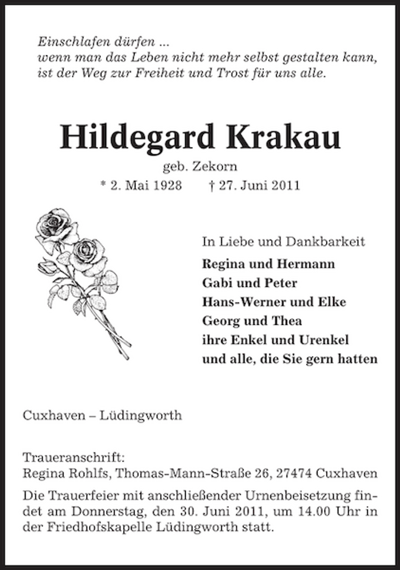 <p>Einschlafen dürfen ... wenn man das Leben nicht mehr selbst gestalten kann, ist der Weg zur Freiheit und Trost für uns alle.</p><p>Hildegard Krakau<br />geb. Zekorn * 2. Mai 1928 † 27. Juni 2011 In Liebe und Dankbarkeit Regina und Hermann Gabi und Peter Hans-Werner und Elke Georg und Thea ihre Enkel und Urenkel und alle, die Sie gern hatten</p><p>Cuxhaven – Lüdingworth Traueranschrift: Regina Rohlfs, Thomas-Mann-Straße 26, 27474 Cuxhaven Die Trauerfeier mit anschließender Urnenbeisetzung findet am Donnerstag, den 30. Juni 2011, um 14.00 Uhr in der Friedhofskapelle Lüdingworth statt.</p>