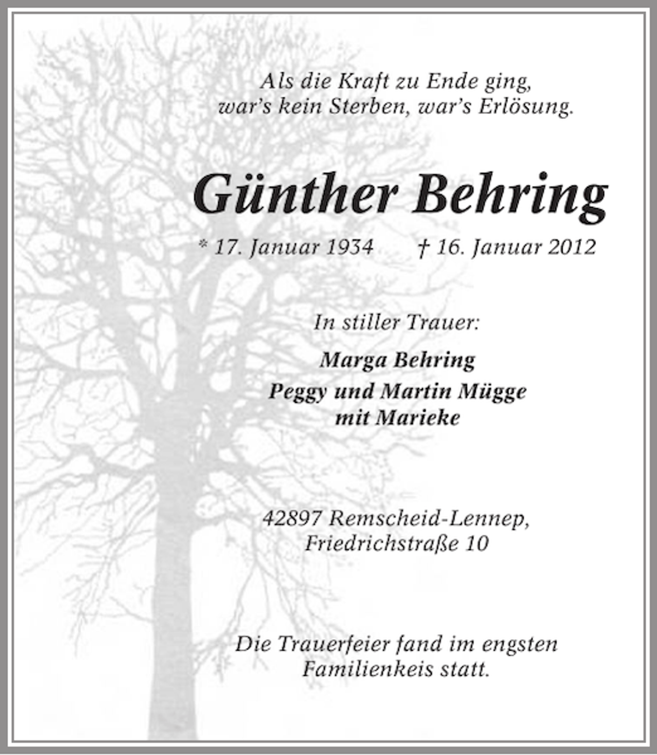 <p>Als die Kraft zu Ende ging,<br />war’s kein Sterben, war’s Erlösung.</p><p>Günther Behring<br />* 17. Januar 1934</p><p>† 16. Januar 2012</p><p>In stiller Trauer:<br />Marga Behring<br />Peggy und Martin Mügge<br />mit Marieke</p><p>42897 Remscheid-Lennep,<br />Friedrichstraße 10</p><p>Die Trauerfeier fand im engsten<br />Familienkeis statt.</p>