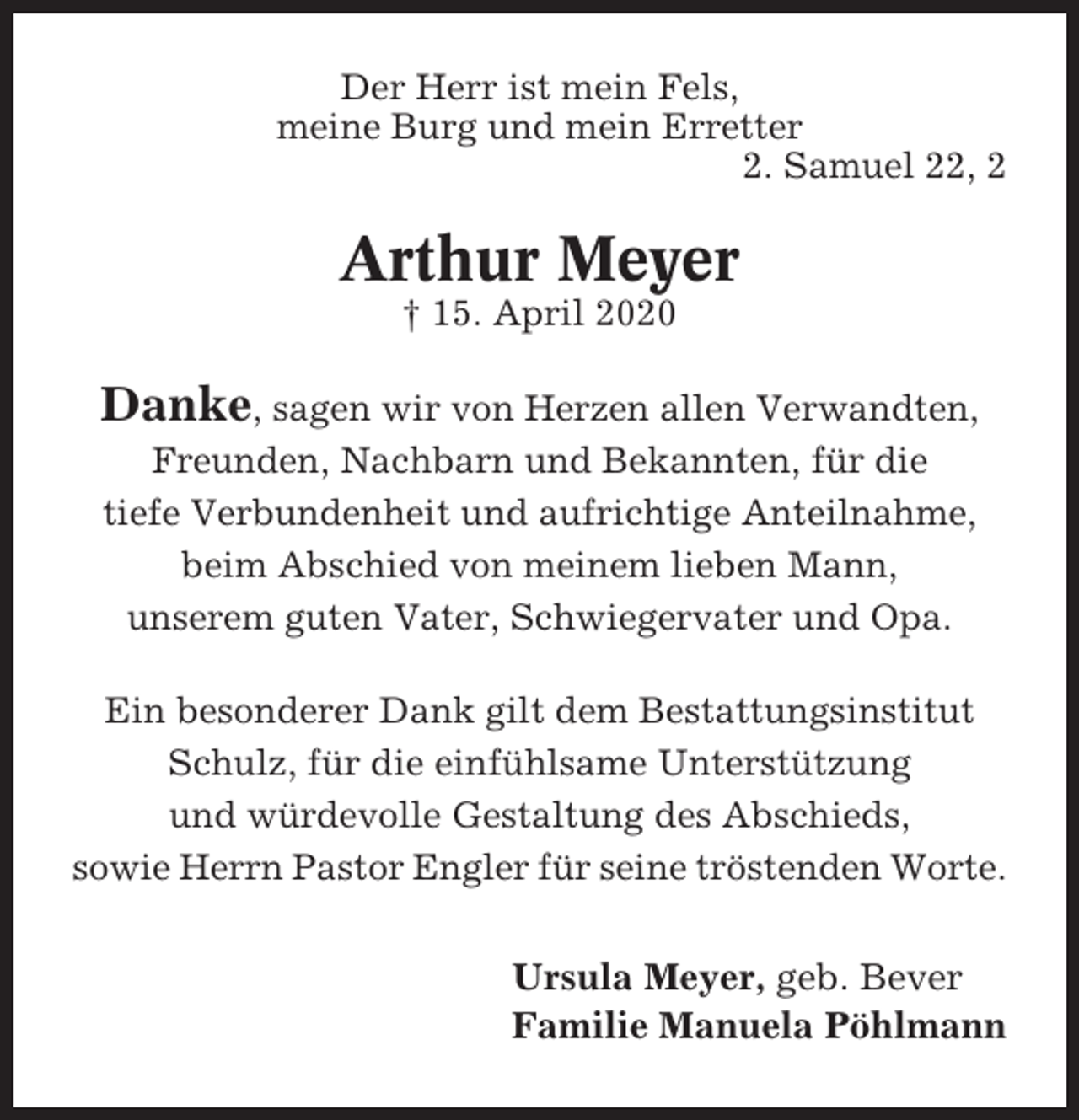 <p>Der Herr ist mein Fels,<br />meine Burg und mein Erretter<br />2. Samuel 22, 2</p><p>Arthur Meyer<br />† 15. April 2020</p><p>Danke, sagen wir von Herzen allen Verwandten,<br />Freunden, Nachbarn und Bekannten, für die<br />tiefe Verbundenheit und aufrichtige Anteilnahme,<br />beim Abschied von meinem lieben Mann,<br />unserem guten Vater, Schwiegervater und Opa.<br />Ein besonderer Dank gilt dem Bestattungsinstitut<br />Schulz, für die einfühlsame Unterstützung<br />und würdevolle Gestaltung des Abschieds,<br />sowie Herrn Pastor Engler für seine tröstenden Worte.</p><p>Ursula Meyer, geb. Bever<br />Familie Manuela Pöhlmann</p>