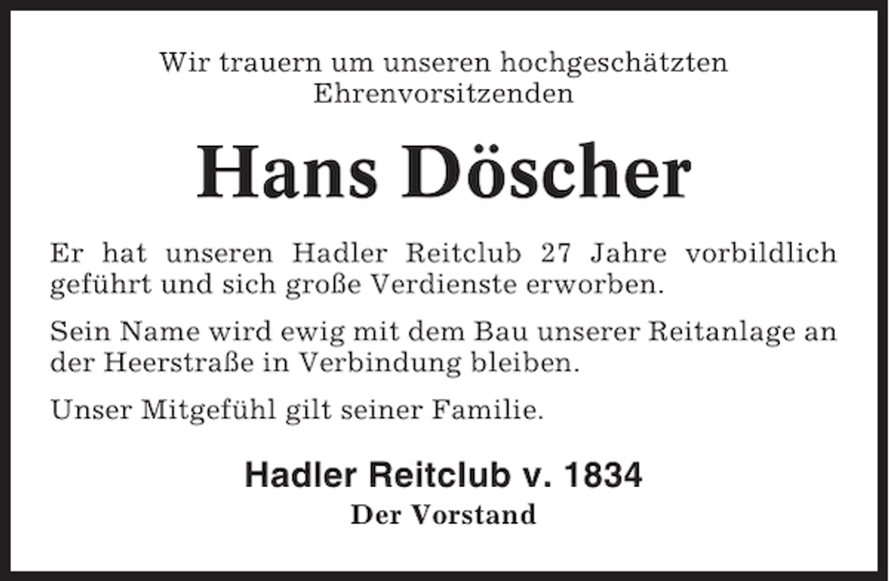 <p>Wir trauern um unseren hochgeschätzten<br />Ehrenvorsitzenden</p><p>Hans Döscher<br />Er hat unseren Hadler Reitclub 27 Jahre vorbildlich<br />geführt und sich große Verdienste erworben.<br />Sein Name wird ewig mit dem Bau unserer Reitanlage an<br />der Heerstraße in Verbindung bleiben.<br />Unser Mitgefühl gilt seiner Familie.</p><p>Hadler Reitclub v. 1834<br />Der Vorstand</p>