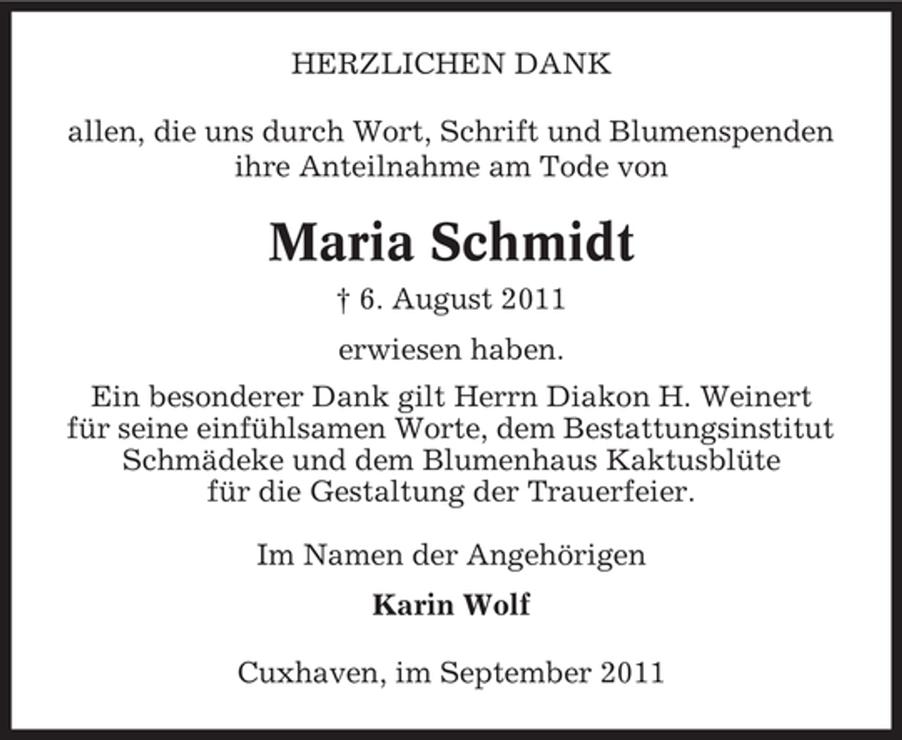 <p>HERZLICHEN DANK<br />allen, die uns durch Wort, Schrift und Blumenspenden<br />ihre Anteilnahme am Tode von</p><p>Maria Schmidt<br />† 6. August 2011<br />erwiesen haben.<br />Ein besonderer Dank gilt Herrn Diakon H. Weinert<br />für seine einfühlsamen Worte, dem Bestattungsinstitut<br />Schmädeke und dem Blumenhaus Kaktusblüte<br />für die Gestaltung der Trauerfeier.<br />Im Namen der Angehörigen<br />Karin Wolf<br />Cuxhaven, im September 2011</p>
