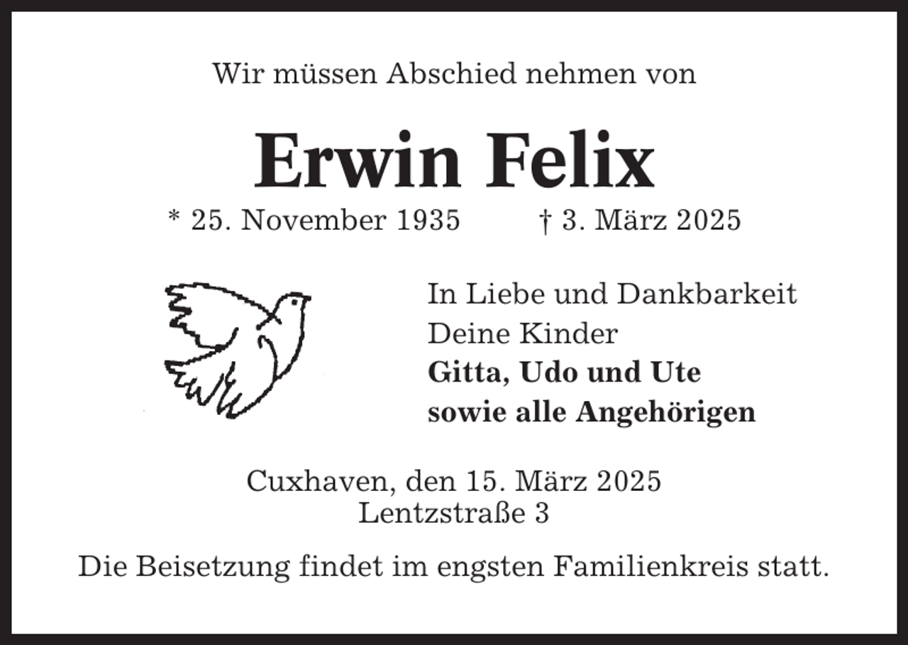 <p>Wir müssen Abschied nehmen von</p><p>Erwin Felix<br />* 25. November 1935</p><p>† 3. März 2025</p><p>In Liebe und Dankbarkeit<br />Deine Kinder<br />Gitta, Udo und Ute<br />sowie alle Angehörigen<br />Cuxhaven, den 15. März 2025<br />Lentzstraße 3<br />Die Beisetzung findet im engsten Familienkreis statt.</p>