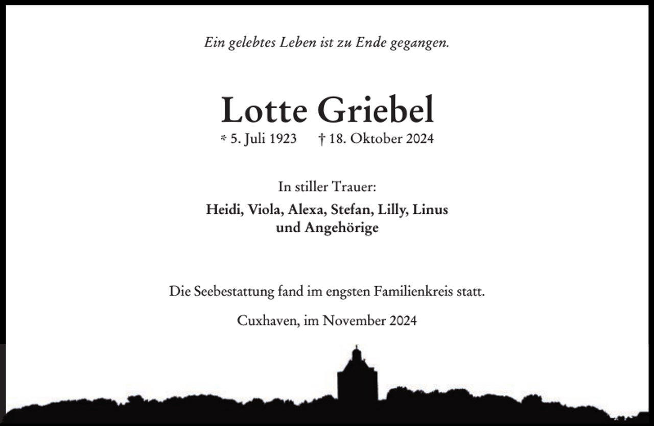 <p>Ein gelebtes Leben ist zu Ende gegangen.</p><p>Lotte Griebel<br />* 5. Juli 1923</p><p>† 18. Oktober 2024</p><p>In stiller Trauer:<br />Heidi, Viola, Alexa, Stefan, Lilly, Linus<br />und Angehörige</p><p>Die Seebestattung fand im engsten Familienkreis statt.<br />Cuxhaven, im November 2024</p>