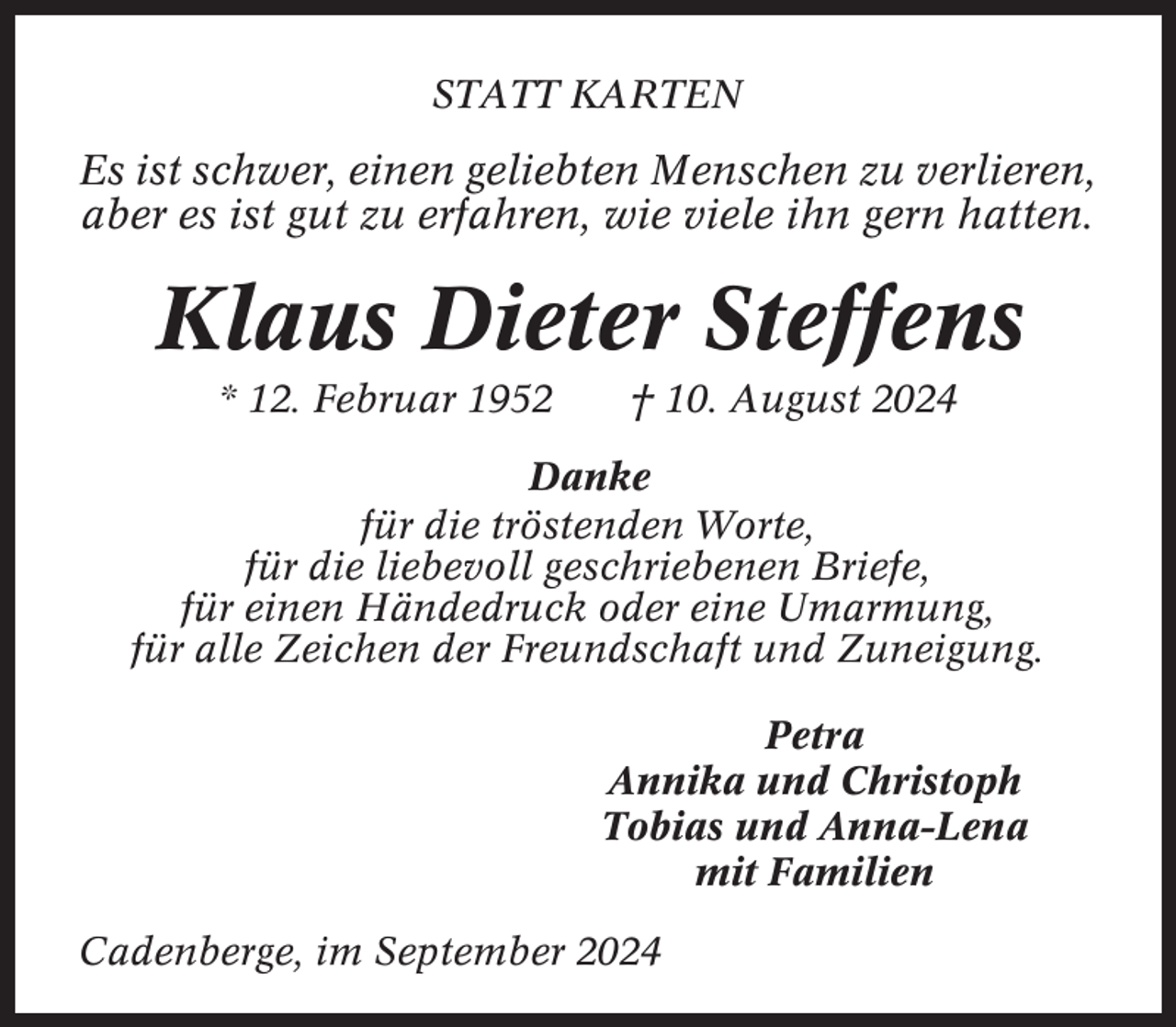 <p>STATT KARTEN</p><p>Es ist schwer, einen geliebten Menschen zu verlieren,<br />aber es ist gut zu erfahren, wie viele ihn gern hatten.</p><p>Klaus Dieter Steffens<br />* 12. Februar 1952</p><p>† 10. August 2024</p><p>Danke<br />für die tröstenden Worte,<br />für die liebevoll geschriebenen Briefe,<br />für einen Händedruck oder eine Umarmung,<br />für alle Zeichen der Freundschaft und Zuneigung.<br />Petra<br />Annika und Christoph<br />Tobias und Anna-Lena<br />mit Familien<br />Cadenberge, im September 2024</p>