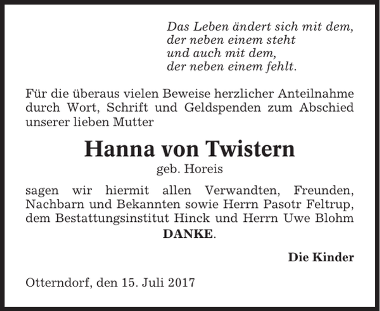 <p>Das Leben ändert sich mit dem,<br />der neben einem steht<br />und auch mit dem,<br />der neben einem fehlt.<br />Für die überaus vielen Beweise herzlicher Anteilnahme<br />durch Wort, Schrift und Geldspenden zum Abschied<br />unserer lieben Mutter</p><p>Hanna von Twistern<br />geb. Horeis<br />sagen wir hiermit allen Verwandten, Freunden,<br />Nachbarn und Bekannten sowie Herrn Pasotr Feltrup,<br />dem Bestattungsinstitut Hinck und Herrn Uwe Blohm<br />DANKE.<br />Die Kinder<br />Otterndorf, den 15. Juli 2017</p>
