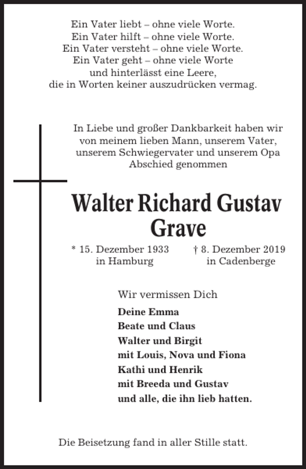 <p>Ein Vater liebt – ohne viele Worte.<br />Ein Vater hilft – ohne viele Worte.<br />Ein Vater versteht – ohne viele Worte.<br />Ein Vater geht – ohne viele Worte<br />und hinterlässt eine Leere,<br />die in Worten keiner auszudrücken vermag.</p><p>In Liebe und großer Dankbarkeit haben wir<br />von meinem lieben Mann, unserem Vater,<br />unserem Schwiegervater und unserem Opa<br />Abschied genommen</p><p>Walter Richard Gustav<br />Grave<br />* 15. Dezember 1933<br />in Hamburg</p><p>† 8. Dezember 2019<br />in Cadenberge</p><p>Wir vermissen Dich<br />Deine Emma<br />Beate und Claus<br />Walter und Birgit<br />mit Louis, Nova und Fiona<br />Kathi und Henrik<br />mit Breeda und Gustav<br />und alle, die ihn lieb hatten.</p><p>Die Beisetzung fand in aller Stille statt.</p>