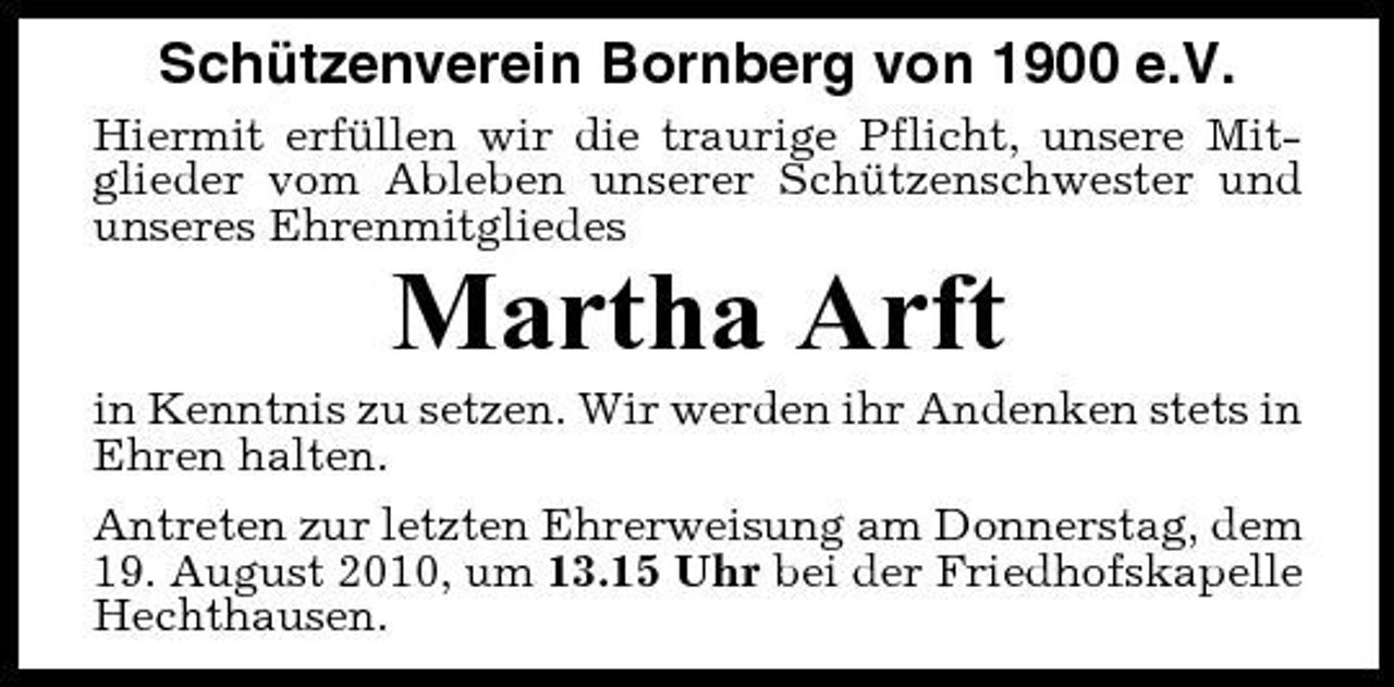 <p>Schützenverein Bornberg von 1900 e.V.<br />Hiermit erfüllen wir die traurige Pflicht, unsere Mitglieder vom Ableben unserer Schützenschwester und unseres Ehrenmitgliedes</p><p>Martha Arft<br />in Kenntnis zu setzen. Wir werden ihr Andenken stets in Ehren halten. Antreten zur letzten Ehrerweisung am Donnerstag, dem 19. August 2010, um 13.15 Uhr bei der Friedhofskapelle Hechthausen.</p>