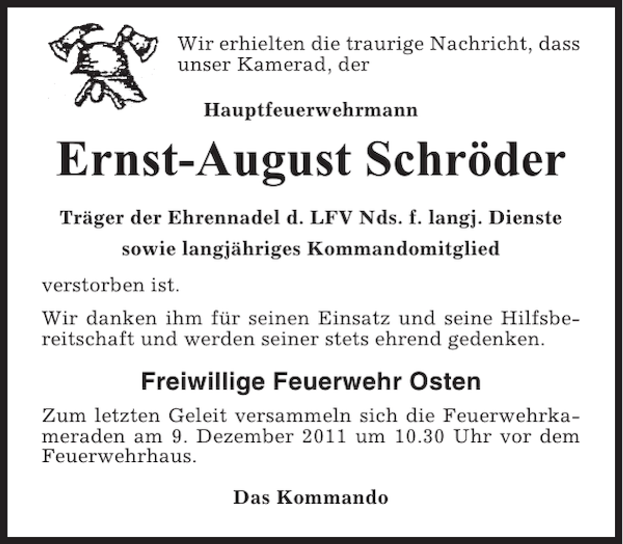 <p>Wir erhielten die traurige Nachricht, dass<br />unser Kamerad, der<br />Hauptfeuerwehrmann</p><p>Ernst-August Schröder<br />Träger der Ehrennadel d. LFV Nds. f. langj. Dienste<br />sowie langjähriges Kommandomitglied<br />verstorben ist.<br />Wir danken ihm für seinen Einsatz und seine Hilfsbereitschaft und werden seiner stets ehrend gedenken.</p><p>Freiwillige Feuerwehr Osten<br />Zum letzten Geleit versammeln sich die Feuerwehrkameraden am 9. Dezember 2011 um 10.30 Uhr vor dem<br />Feuerwehrhaus.<br />Das Kommando</p>