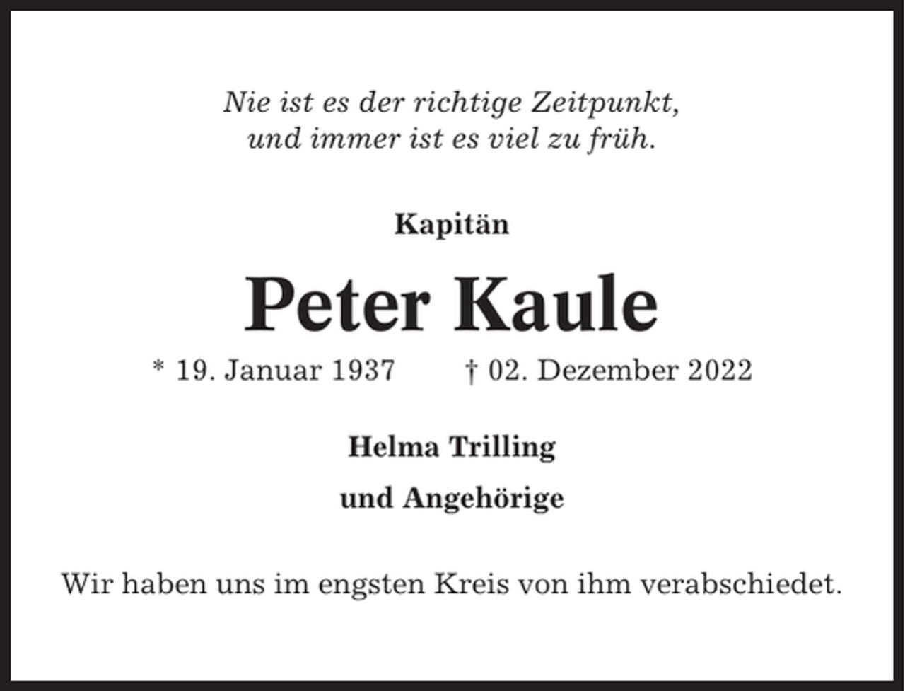 <p>Nie ist es der richtige Zeitpunkt,<br />und immer ist es viel zu früh.<br />Kapitän</p><p>Peter Kaule<br />* 19. Januar 1937</p><p>† 02. Dezember 2022</p><p>Helma Trilling<br />und Angehörige<br />Wir haben uns im engsten Kreis von ihm verabschiedet.</p>