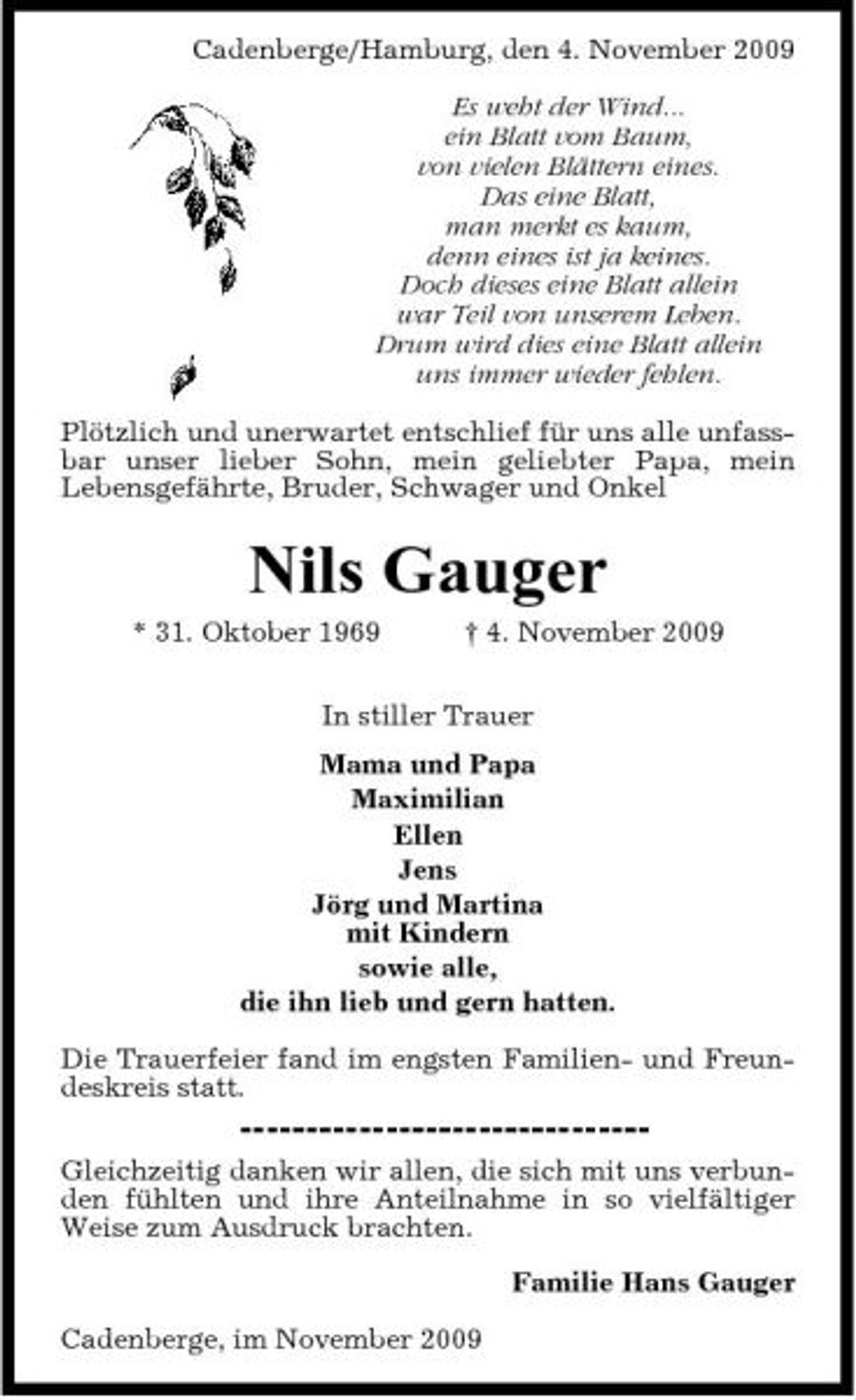 <p>Cadenberge/Hamburg, den 4. November 2009 Es weht der Wind... ein Blatt vom Baum, von vielen Blättern eines. Das eine Blatt, man merkt es kaum, denn eines ist ja keines. Doch dieses eine Blatt allein war Teil von unserem Leben. Drum wird dies eine Blatt allein uns immer wieder fehlen. Plötzlich und unerwartet entschlief für uns alle unfassbar unser lieber Sohn, mein geliebter Papa, mein Lebensgefährte, Bruder, Schwager und Onkel</p><p>Nils Gauger<br />* 31. Oktober 1969 † 4. November 2009 In stiller Trauer Mama und Papa Maximilian Ellen Jens Jörg und Martina mit Kindern sowie alle, die ihn lieb und gern hatten. Die Trauerfeier fand im engsten Familien- und Freundeskreis statt. Gleichzeitig danken wir allen, die sich mit uns verbunden fühlten und ihre Anteilnahme in so vielfältiger Weise zum Ausdruck brachten. Familie Hans Gauger Cadenberge, im November 2009</p>