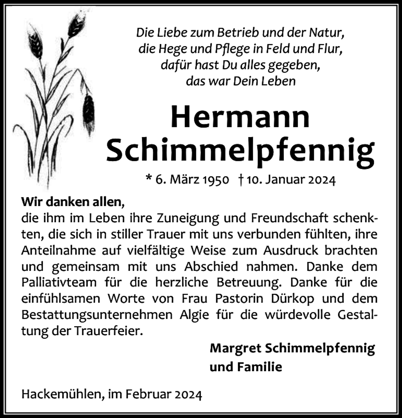 <p>Die Liebe zum Betrieb und der Natur,<br />die Hege und Pﬂege in Feld und Flur,<br />dafür hast Du alles gegeben,<br />das war Dein Leben</p><p>Hermann<br />Schimmelpfennig<br />* 6. März 1950 † 10. Januar 2024</p><p>Wir danken allen,<br />die ihm im Leben ihre Zuneigung und Freundschaft schenk‐<br />ten, die sich in stiller Trauer mit uns verbunden fühlten, ihre<br />Anteilnahme auf vielfältige Weise zum Ausdruck brachten<br />und gemeinsam mit uns Abschied nahmen. Danke dem<br />Palliativteam für die herzliche Betreuung. Danke für die<br />einfühlsamen Worte von Frau Pastorin Dürkop und dem<br />Bestattungsunternehmen Algie für die würdevolle Gestal‐<br />tung der Trauerfeier.<br />Margret Schimmelpfennig<br />und Familie<br />Hackemühlen, im Februar 2024</p>