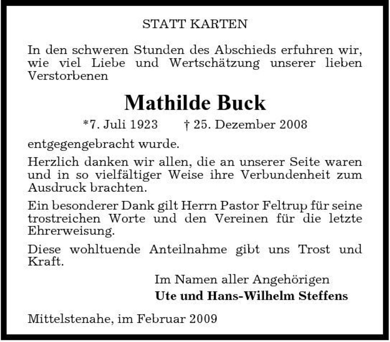 <p>STATT KARTEN In den schweren Stunden des Abschieds erfuhren wir, wie viel Liebe und Wertschätzung unserer lieben Verstorbenen</p><p>Mathilde Buck<br />*7. Juli 1923 † 25. Dezember 2008 entgegengebracht wurde. Herzlich danken wir allen, die an unserer Seite waren und in so vielfältiger Weise ihre Verbundenheit zum Ausdruck brachten. Ein besonderer Dank gilt Herrn Pastor Feltrup für seine trostreichen Worte und den Vereinen für die letzte Ehrerweisung. Diese wohltuende Anteilnahme gibt uns Trost und Kraft. Im Namen aller Angehörigen Ute und Hans-Wilhelm Steffens Mittelstenahe, im Februar 2009</p>