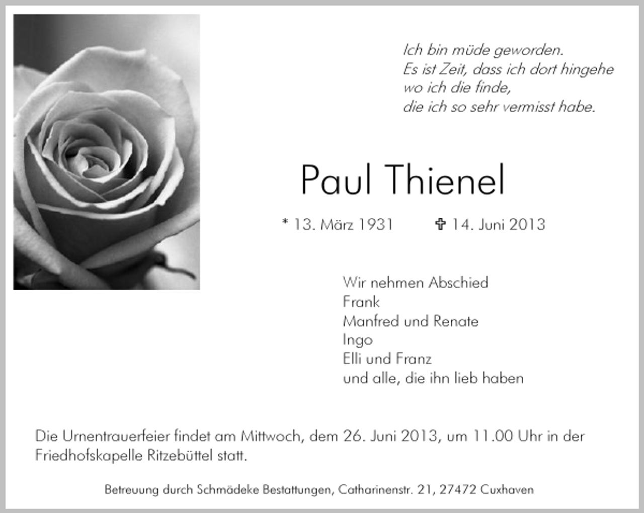 <p>Ich bin müde geworden.<br />Es ist Zeit, dass ich dort hingehe<br />wo ich die finde,<br />die ich so sehr vermisst habe.</p><p>Paul Thienel<br />* 13. März 1934. Juni 2013</p><p>Wir nehmen Abschied<br />Frank<br />Manfred und Renate<br />Ingo<br />Elli und Franz<br />und alle, die ihn lieb haben<br />Die Urnentrauerfeier findet am Mittwoch, dem 26. Juni 2013, um 11.00 Uhr in der<br />Friedhofskapelle Ritzebüttel statt.<br />Betreuung durch Schmädeke Bestattungen, Catharinenstr. 21, 27472 Cuxhaven</p>