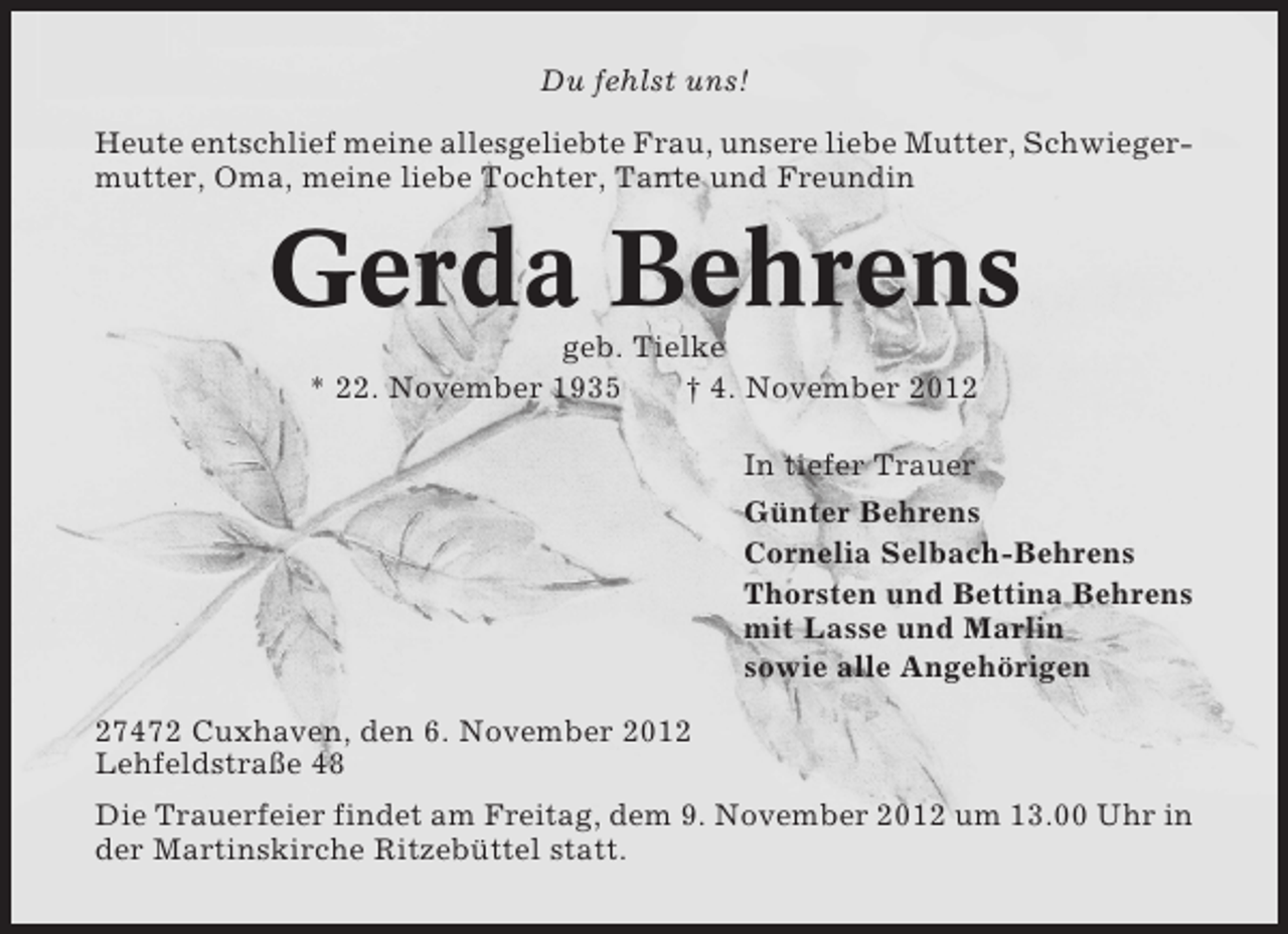 <p>Du fehlst uns!<br />Heute entschlief meine allesgeliebte Frau, unsere liebe Mutter, Schwiegermutter, Oma, meine liebe Tochter, Tante und Freundin</p><p>Gerda Behrens<br />geb. Tielke<br />* 22. November 1935<br />† 4. November 2012<br />In tiefer Trauer<br />Günter Behrens<br />Cornelia Selbach-Behrens<br />Thorsten und Bettina Behrens<br />mit Lasse und Marlin<br />sowie alle Angehörigen<br />27472 Cuxhaven, den 6. November 2012<br />Lehfeldstraße 48<br />Die Trauerfeier findet am Freitag, dem 9. November 2012 um 13.00 Uhr in<br />der Martinskirche Ritzebüttel statt.</p>