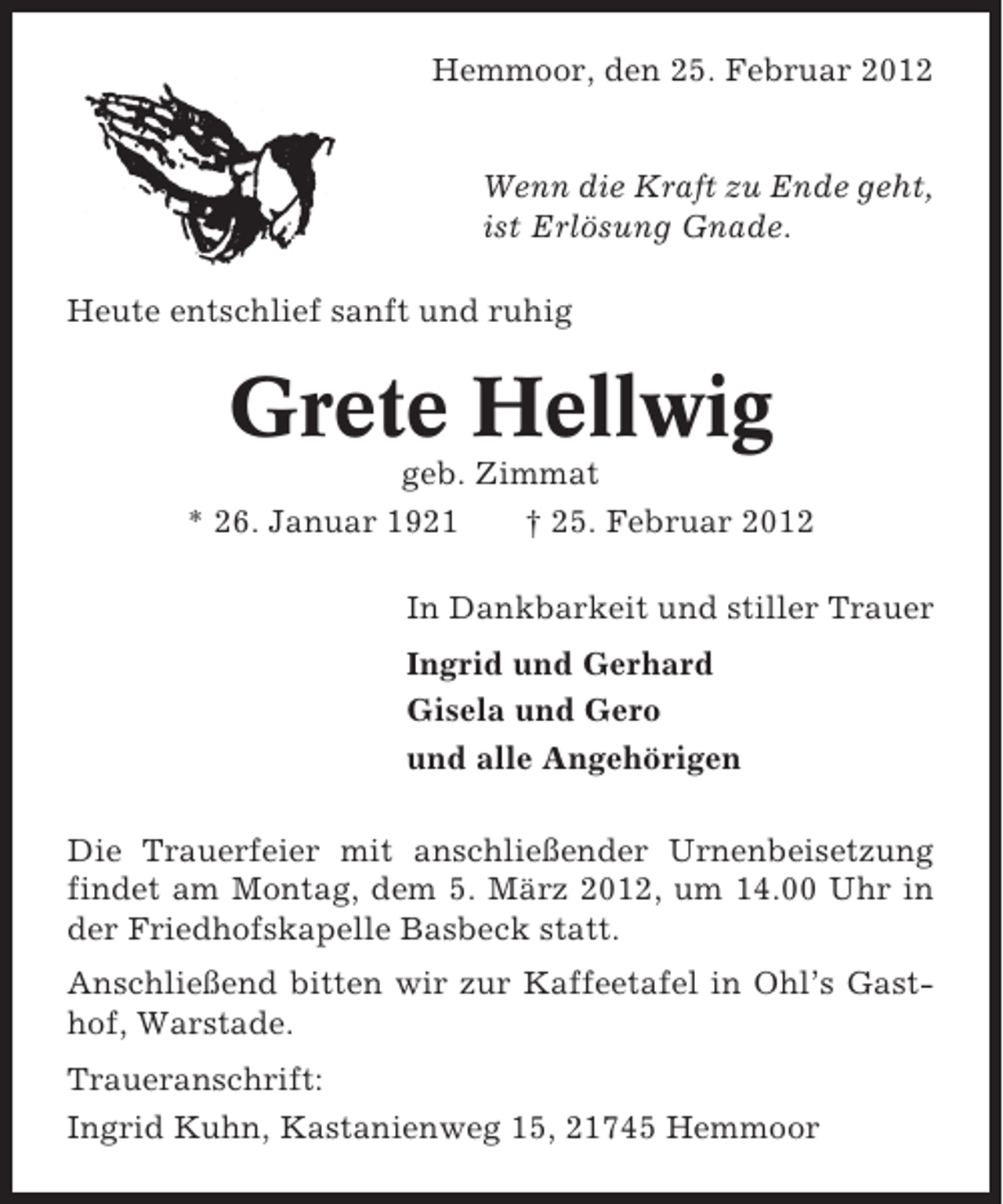 <p>Hemmoor, den 25. Februar 2012</p><p>Wenn die Kraft zu Ende geht,<br />ist Erlösung Gnade.<br />Heute entschlief sanft und ruhig</p><p>Grete Hellwig<br />geb. Zimmat<br />* 26. Januar 1921<br />† 25. Februar 2012<br />In Dankbarkeit und stiller Trauer<br />Ingrid und Gerhard<br />Gisela und Gero<br />und alle Angehörigen<br />Die Trauerfeier mit anschließender Urnenbeisetzung<br />findet am Montag, dem 5. März 2012, um 14.00 Uhr in<br />der Friedhofskapelle Basbeck statt.<br />Anschließend bitten wir zur Kaffeetafel in Ohl’s Gasthof, Warstade.<br />Traueranschrift:<br />Ingrid Kuhn, Kastanienweg 15, 21745 Hemmoor</p>