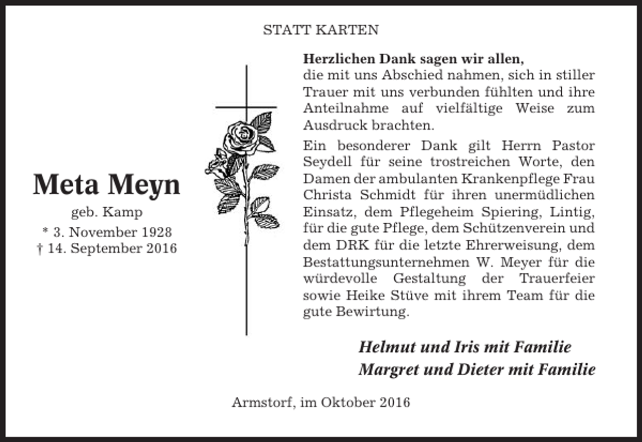 <p>STATT KARTEN</p><p>Meta Meyn<br />geb. Kamp<br />* 3. November 1928<br />† 14. September 2016</p><p>Herzlichen Dank sagen wir allen,<br />die mit uns Abschied nahmen, sich in stiller<br />Trauer mit uns verbunden fühlten und ihre<br />Anteilnahme auf vielfältige Weise zum<br />Ausdruck brachten.<br />Ein besonderer Dank gilt Herrn Pastor<br />Seydell für seine trostreichen Worte, den<br />Damen der ambulanten Krankenpflege Frau<br />Christa Schmidt für ihren unermüdlichen<br />Einsatz, dem Pflegeheim Spiering, Lintig,<br />für die gute Pflege, dem Schützenverein und<br />dem DRK für die letzte Ehrerweisung, dem<br />Bestattungsunternehmen W. Meyer für die<br />würdevolle Gestaltung der Trauerfeier<br />sowie Heike Stüve mit ihrem Team für die<br />gute Bewirtung.</p><p>Helmut und Iris mit Familie<br />Margret und Dieter mit Familie<br />Armstorf, im Oktober 2016</p>