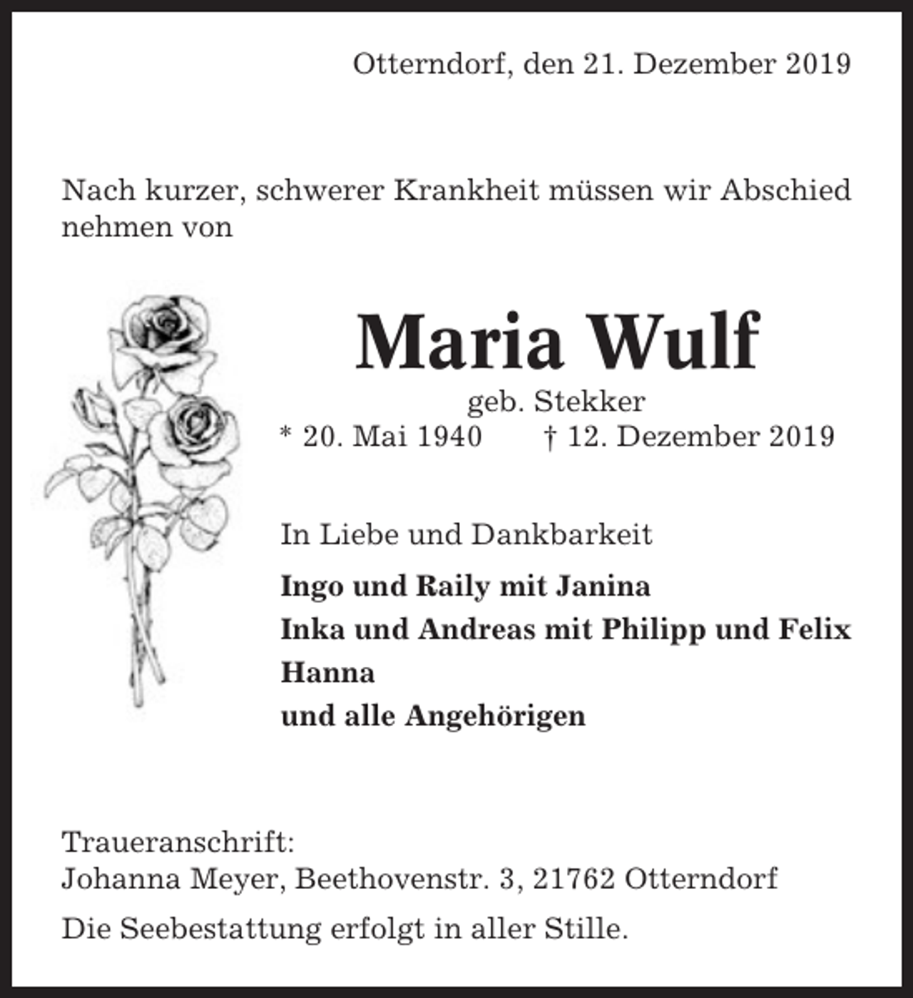<p>Otterndorf, den 21. Dezember 2019</p><p>Nach kurzer, schwerer Krankheit müssen wir Abschied<br />nehmen von</p><p>Maria Wulf<br />geb. Stekker<br />* 20. Mai 1940<br />† 12. Dezember 2019<br />In Liebe und Dankbarkeit<br />Ingo und Raily mit Janina<br />Inka und Andreas mit Philipp und Felix<br />Hanna<br />und alle Angehörigen</p><p>Traueranschrift:<br />Johanna Meyer, Beethovenstr. 3, 21762 Otterndorf<br />Die Seebestattung erfolgt in aller Stille.</p>