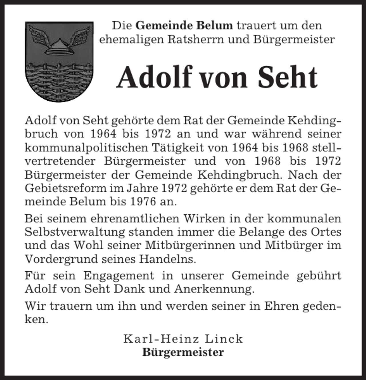 <p>Die Gemeinde Belum trauert um den<br />ehemaligen Ratsherrn und Bürgermeister</p><p>Adolf von Seht<br />Adolf von Seht gehörte dem Rat der Gemeinde Kehdingbruch von 1964 bis 1972 an und war während seiner<br />kommunalpolitischen Tätigkeit von 1964 bis 1968 stellvertretender Bürgermeister und von 1968 bis 1972<br />Bürgermeister der Gemeinde Kehdingbruch. Nach der<br />Gebietsreform im Jahre 1972 gehörte er dem Rat der Gemeinde Belum bis 1976 an.<br />Bei seinem ehrenamtlichen Wirken in der kommunalen<br />Selbstverwaltung standen immer die Belange des Ortes<br />und das Wohl seiner Mitbürgerinnen und Mitbürger im<br />Vordergrund seines Handelns.<br />Für sein Engagement in unserer Gemeinde gebührt<br />Adolf von Seht Dank und Anerkennung.<br />Wir trauern um ihn und werden seiner in Ehren gedenken.<br />Karl-Heinz Linck<br />Bürgermeister</p>