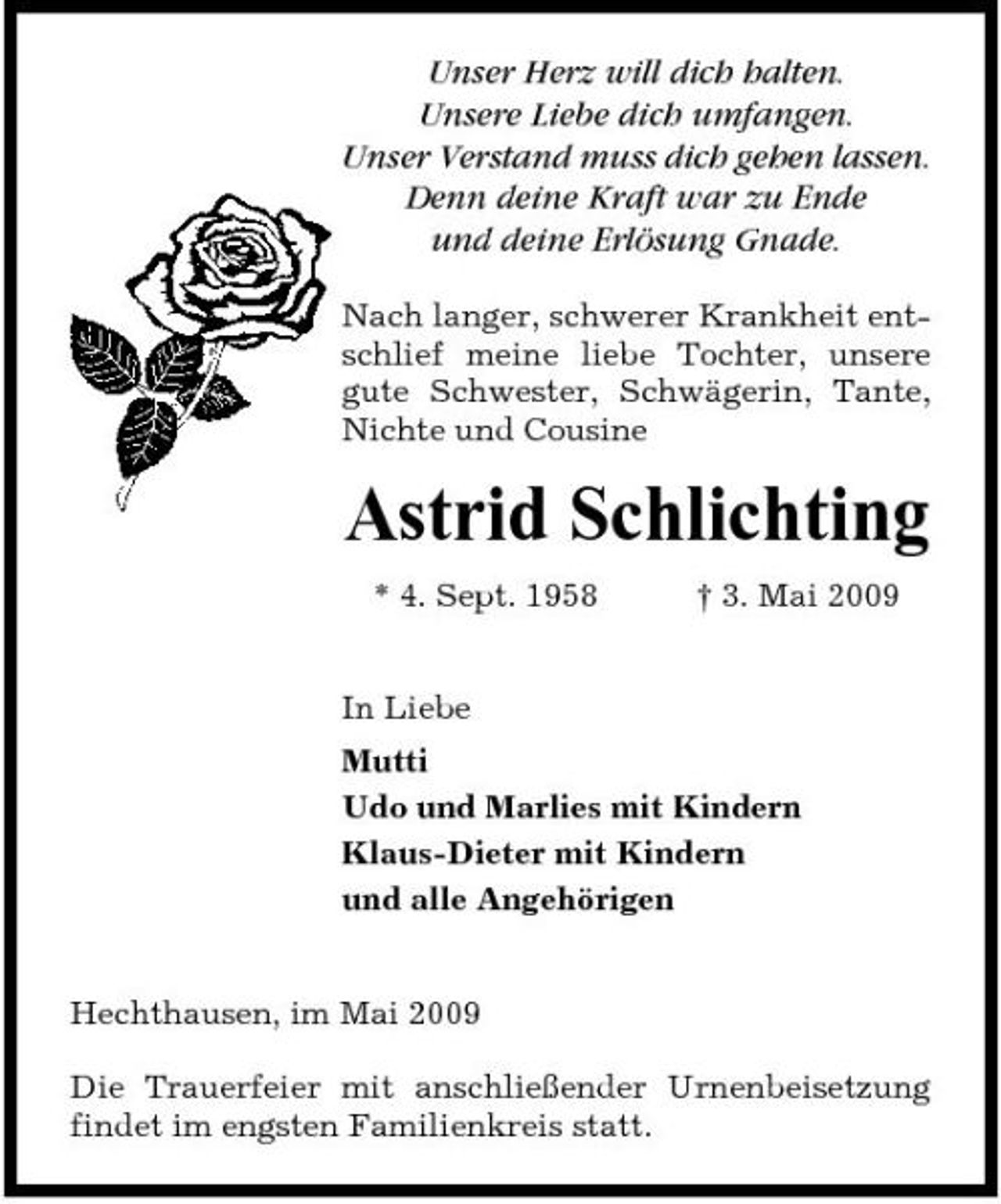 <p>Unser Herz will dich halten. Unsere Liebe dich umfangen. Unser Verstand muss dich gehen lassen. Denn deine Kraft war zu Ende und deine Erlösung Gnade.<br />Nach langer, schwerer Krankheit entschlief meine liebe Tochter, unsere gute Schwester, Schwägerin, Tante, Nichte und Cousine</p><p>Astrid Schlichting<br />* 4. Sept. 1958 In Liebe Mutti Udo und Marlies mit Kindern Klaus-Dieter mit Kindern und alle Angehörigen † 3. Mai 2009</p><p>Hechthausen, im Mai 2009 Die Trauerfeier mit anschließender Urnenbeisetzung findet im engsten Familienkreis statt.</p>