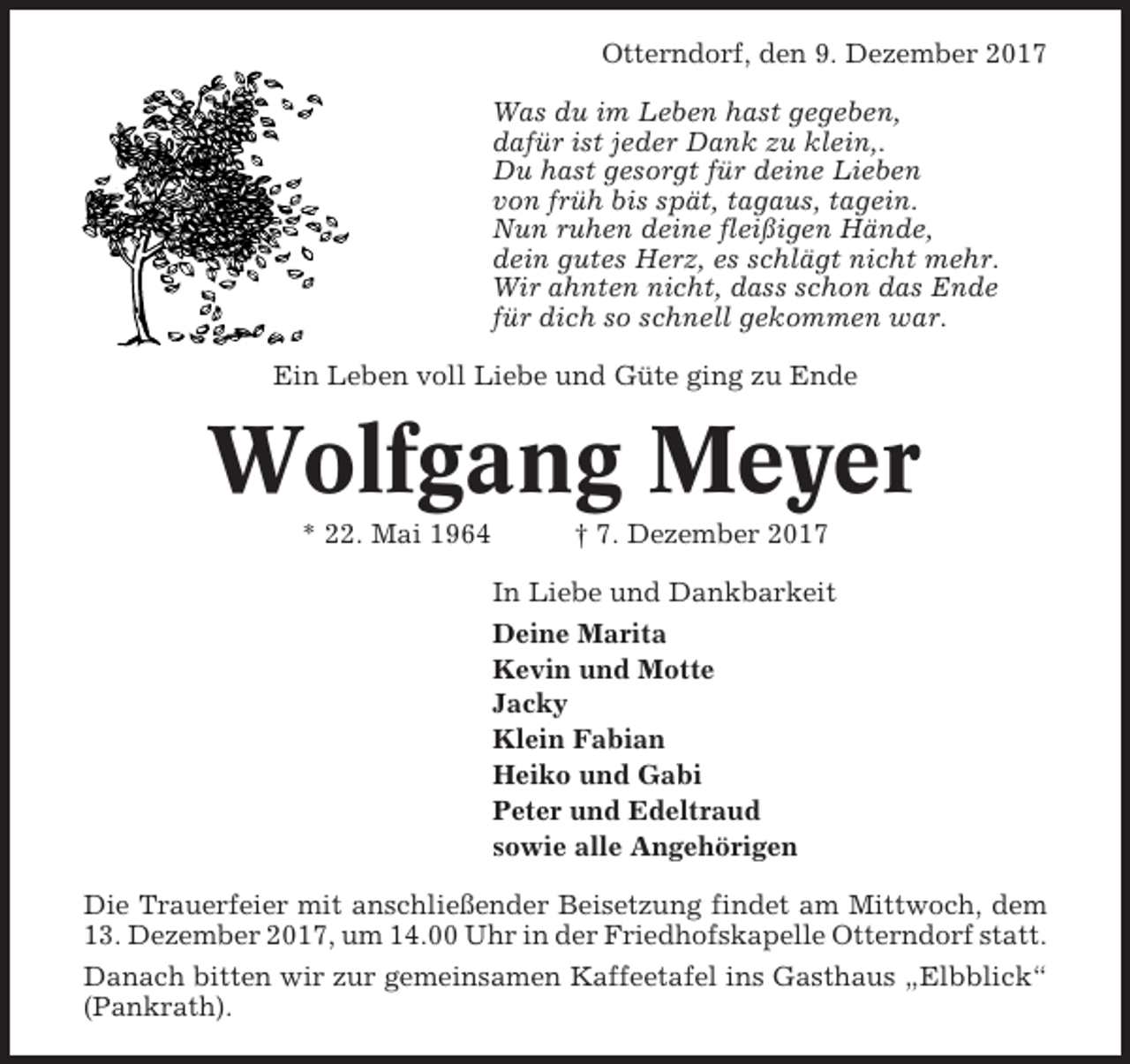 <p>Otterndorf, den 9. Dezember 2017<br />Was du im Leben hast gegeben,<br />dafür ist jeder Dank zu klein,.<br />Du hast gesorgt für deine Lieben<br />von früh bis spät, tagaus, tagein.<br />Nun ruhen deine fleißigen Hände,<br />dein gutes Herz, es schlägt nicht mehr.<br />Wir ahnten nicht, dass schon das Ende<br />für dich so schnell gekommen war.<br />Ein Leben voll Liebe und Güte ging zu Ende</p><p>Wolfgang Meyer<br />* 22. Mai 1964</p><p>† 7. Dezember 2017<br />In Liebe und Dankbarkeit<br />Deine Marita<br />Kevin und Motte<br />Jacky<br />Klein Fabian<br />Heiko und Gabi<br />Peter und Edeltraud<br />sowie alle Angehörigen</p><p>Die Trauerfeier mit anschließender Beisetzung findet am Mittwoch, dem<br />13. Dezember 2017, um 14.00 Uhr in der Friedhofskapelle Otterndorf statt.<br />Danach bitten wir zur gemeinsamen Kaffeetafel ins Gasthaus „Elbblick“<br />(Pankrath).</p>